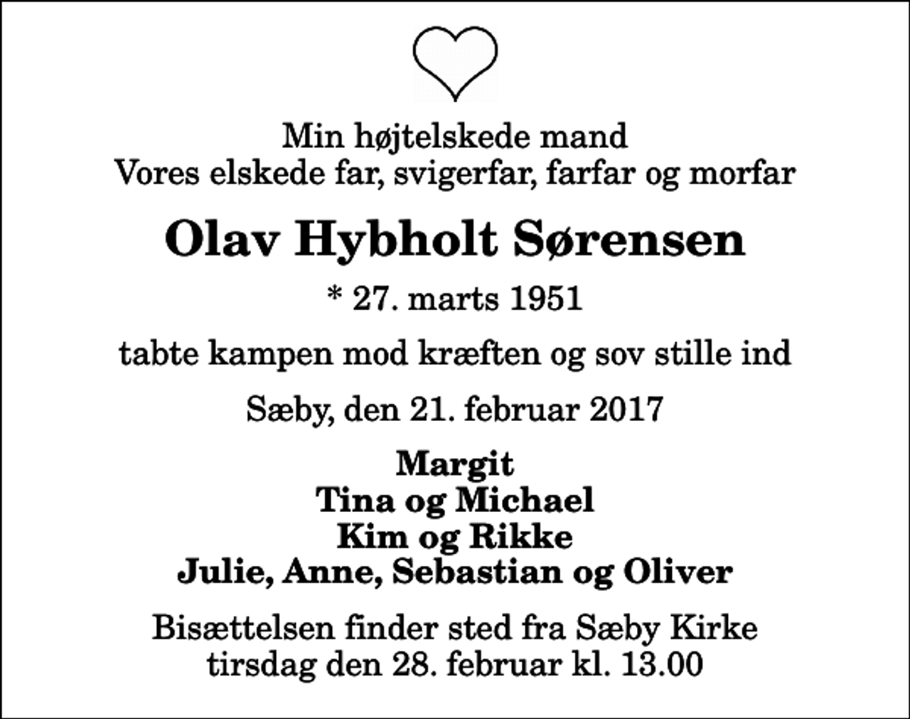 <p>Min højtelskede mand Vores elskede far, svigerfar, farfar og morfar<br />Olav Hybholt Sørensen<br />* 27. marts 1951<br />tabte kampen mod kræften og sov stille ind<br />Sæby, den 21. februar 2017<br />Margit Tina og Michael Kim og Rikke Julie, Anne, Sebastian og Oliver<br />Bisættelsen finder sted fra Sæby Kirke tirsdag den 28. februar kl. 13.00</p>