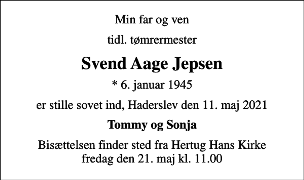 <p>Min far og ven<br />tidl. tømrermester<br />Svend Aage Jepsen<br />* 6. januar 1945<br />er stille sovet ind, Haderslev den 11. maj 2021<br />Tommy og Sonja<br />Bisættelsen finder sted fra Hertug Hans Kirke fredag den 21. maj kl. 11.00</p>