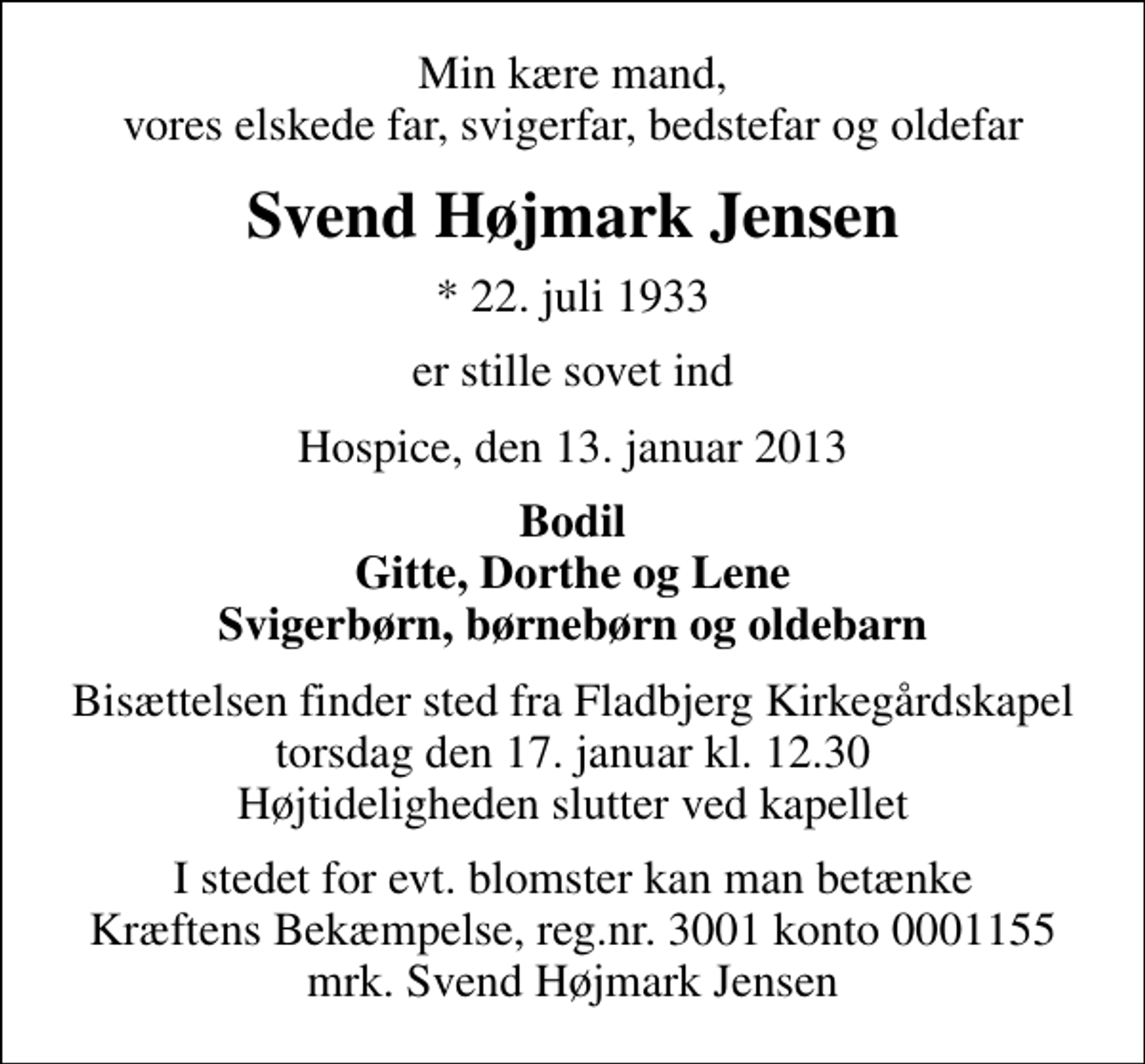 <p>Min kære mand, vores elskede far, svigerfar, bedstefar og oldefar<br />Svend Højmark Jensen<br />* 22. juli 1933<br />er stille sovet ind<br />Hospice, den 13. januar 2013<br />Bodil Gitte, Dorthe og Lene Svigerbørn, børnebørn og oldebarn<br />Bisættelsen finder sted fra Fladbjerg Kirkegårdskapel torsdag den 17. januar kl. 12.30 Højtideligheden slutter ved kapellet<br />I stedet for evt. blomster kan man betænke<br />Kræftens Bekæmpelse reg.4183konto0001155mrk. Svend Højmark<br />Jensen</p>