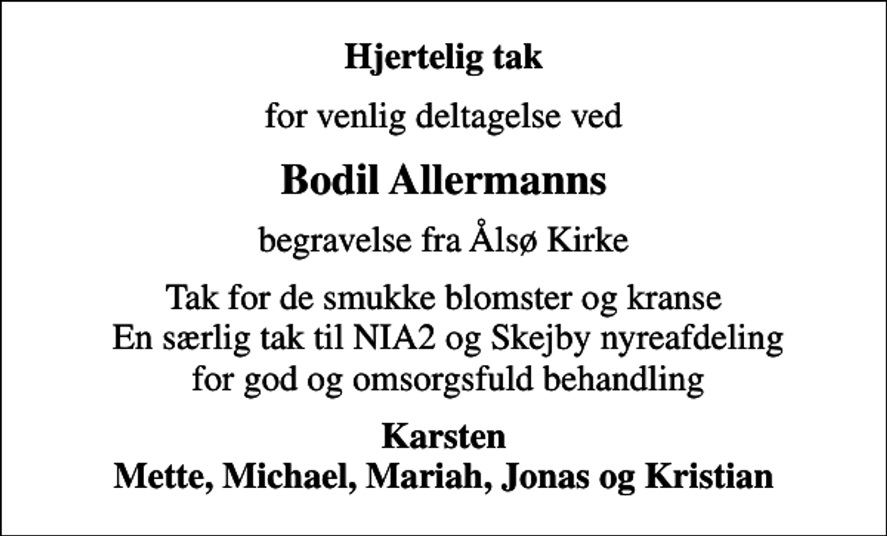 <p>Hjertelig tak<br />for venlig deltagelse ved<br />Bodil Allermanns<br />begravelse fra Ålsø Kirke<br />Tak for de smukke blomster og kranse En særlig tak til NIA2 og Skejby nyreafdeling for god og omsorgsfuld behandling<br />Karsten Mette, Michael, Mariah, Jonas og Kristian</p>