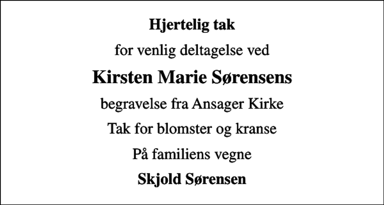 <p>Hjertelig tak<br />for venlig deltagelse ved<br />Kirsten Marie Sørensens<br />begravelse fra Ansager Kirke<br />Tak for blomster og kranse<br />På familiens vegne<br />Skjold Sørensen</p>