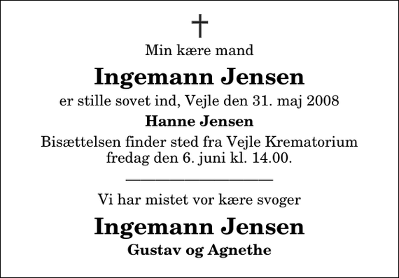 <p>Min kære mand<br />Ingemann Jensen<br />er stille sovet ind, Vejle den 31. maj 2008<br />Hanne Jensen<br />Bisættelsen finder sted fra Skovkapellet fredag den 6. juni kl. 14.00<br />Vi har mistet vor kære svoger<br />Ingemann Jensen<br />Gustav og Agnethe</p>