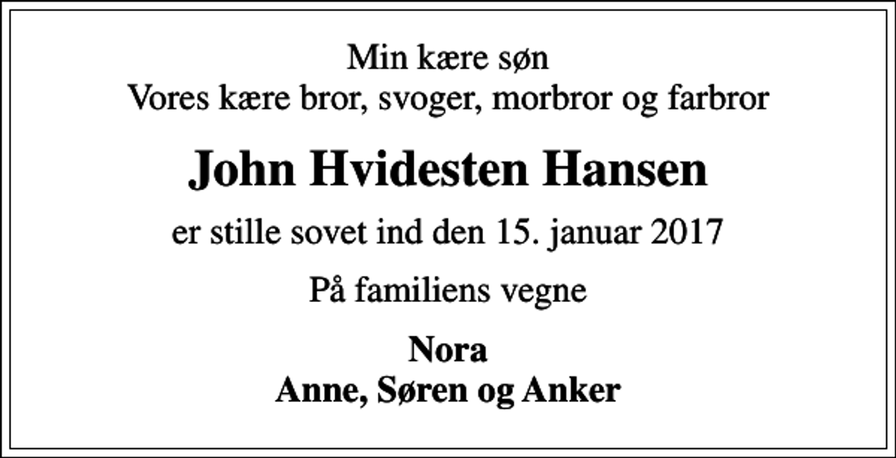<p>Min kære søn Vores kære bror, svoger, morbror og farbror<br />John Hvidesten Hansen<br />er stille sovet ind den 15. januar 2017<br />På familiens vegne<br />Nora Anne, Søren og Anker</p>