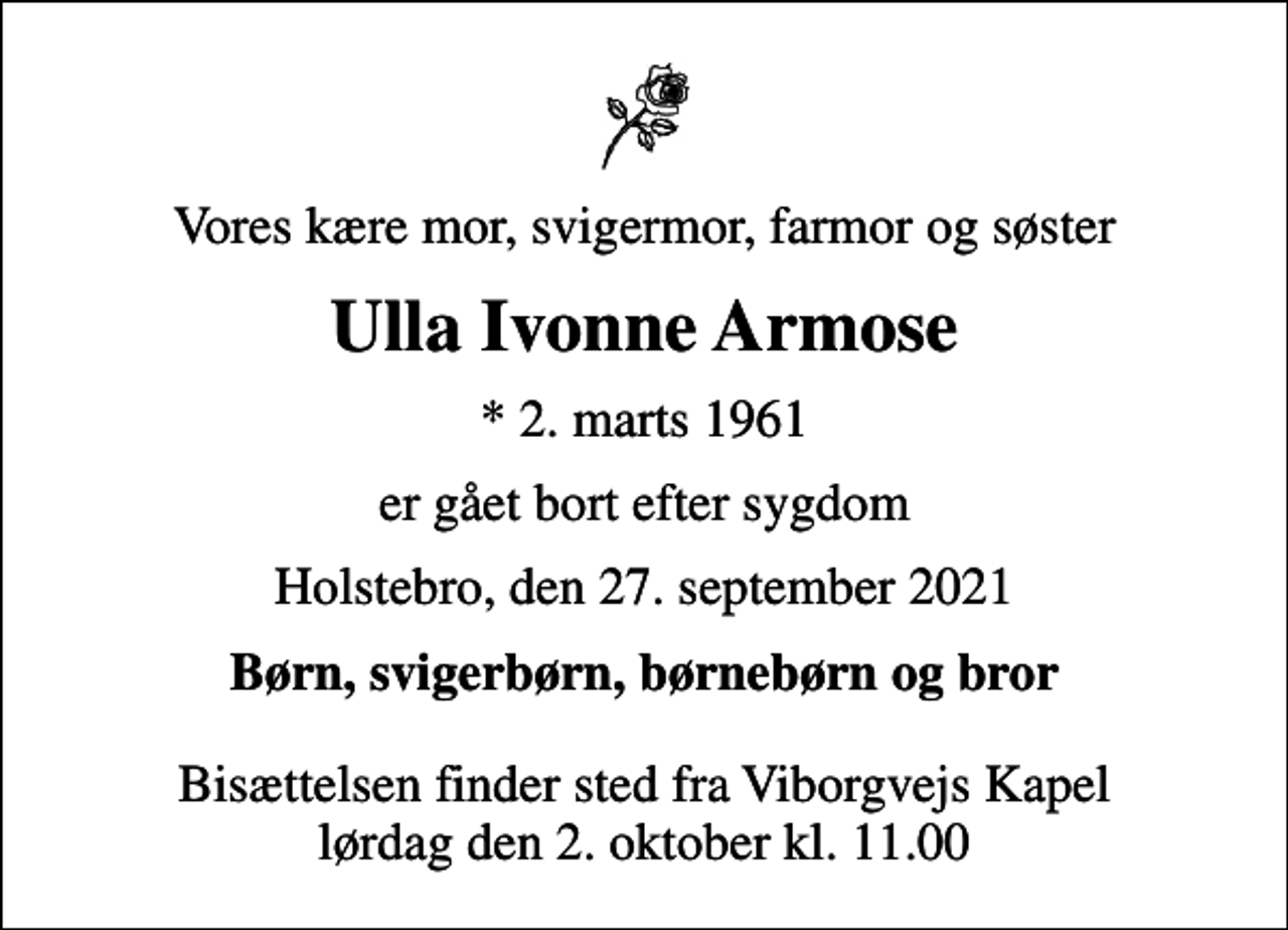 <p>Vores kære mor, svigermor, farmor og søster<br />Ulla Ivonne Armose<br />* 2. marts 1961<br />er gået bort efter sygdom<br />Holstebro, den 27. september 2021<br />Børn, svigerbørn, børnebørn og bror<br />Bisættelsen finder sted fra Viborgvejs Kapel lørdag den 2. oktober kl. 11.00</p>