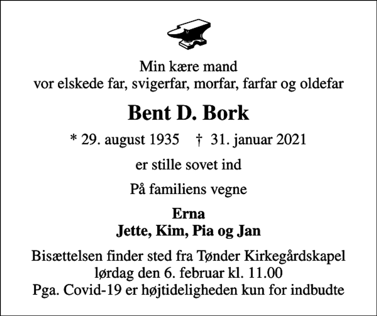 <p>Min kære mand vor elskede far, svigerfar, morfar, farfar og oldefar<br />Bent D. Bork<br />* 29. august 1935 ✝ 31. januar 2021<br />er stille sovet ind<br />På familiens vegne<br />Erna Jette, Kim, Pia og Jan<br />Bisættelsen finder sted fra Tønder Kirkegårdskapel lørdag den 6. februar kl. 11.00 Pga. Covid-19 er højtideligheden kun for indbudte</p>
