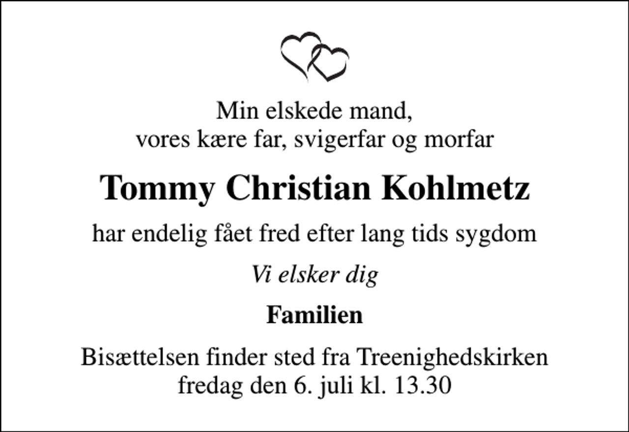 <p>Min elskede mand, vores kære far, svigerfar og morfar<br />Tommy Christian Kohlmetz<br />har endelig fået fred efter lang tids sygdom<br />Vi elsker dig<br />Familien<br />Bisættelsen finder sted fra Treenighedskirken fredag den 6. juli kl. 13.30</p>