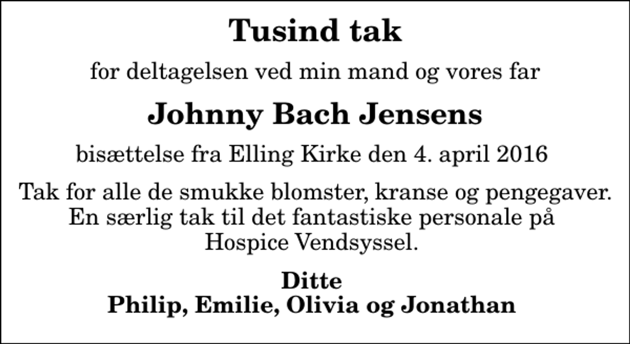 <p>Tusind tak<br />for deltagelsen ved min mand og vores far<br />Johnny Bach Jensens<br />bisættelse fra Elling Kirke den 4. april 2016<br />Tak for alle de smukke blomster, kranse og pengegaver. En særlig tak til det fantastiske personale på Hospice Vendsyssel.<br />Ditte Philip, Emilie, Olivia og Jonathan</p>
