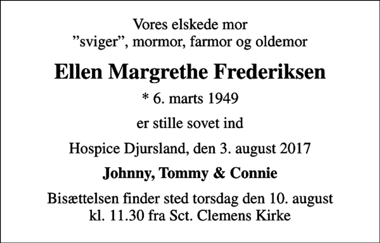 <p>Vores elskede mor sviger, mormor, farmor og oldemor<br />Ellen Margrethe Frederiksen<br />* 6. marts 1949<br />er stille sovet ind<br />Hospice Djursland, den 3. august 2017<br />Johnny, Tommy &amp; Connie<br />Bisættelsen finder sted torsdag den 10. august kl. 11.30 fra Sct. Clemens Kirke</p>
