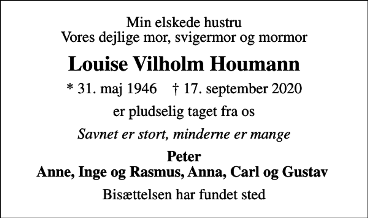 <p>Min elskede hustru Vores dejlige mor, svigermor og mormor<br />Louise Vilholm Houmann<br />* 31. maj 1946 ✝ 17. september 2020<br />er pludselig taget fra os<br />Savnet er stort, minderne er mange<br />Peter Anne, Inge og Rasmus, Anna, Carl og Gustav<br />Bisættelsen har fundet sted</p>