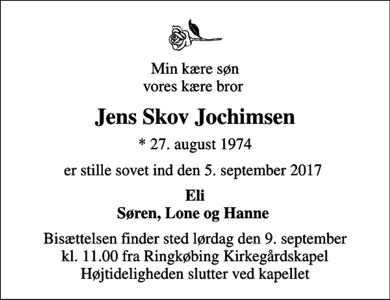 <p>Min kære søn vores kære bror<br />Jens Skov Jochimsen<br />* 27. august 1974<br />er stille sovet ind den 5. september 2017<br />Eli Søren, Lone og Hanne<br />Bisættelsen finder sted lørdag den 9. september kl. 11.00 fra Ringkøbing Kirkegårdskapel Højtideligheden slutter ved kapellet</p>
