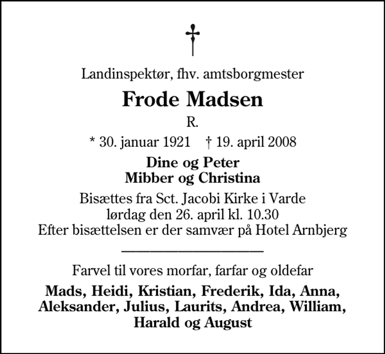 <p>Landinspektør, fhv. amtsborgmester<br />Frode Madsen<br />R.<br />* 30. januar 1921 ✝ 19. april 2008<br />Dine og Peter Mibber og Christina<br />Bisættes fra Sct. Jacobi Kirke i Varde lørdag den 26. april kl. 10.30 Efter bisættelsen er der samvær på Hotel Arnbjerg<br />Farvel til vores morfar, farfar og oldefar<br />Mads, Heidi, Kristian, Frederik, Ida, Anna, Aleksander, Julius, Laurits, Andrea, William, Harald og August</p>
