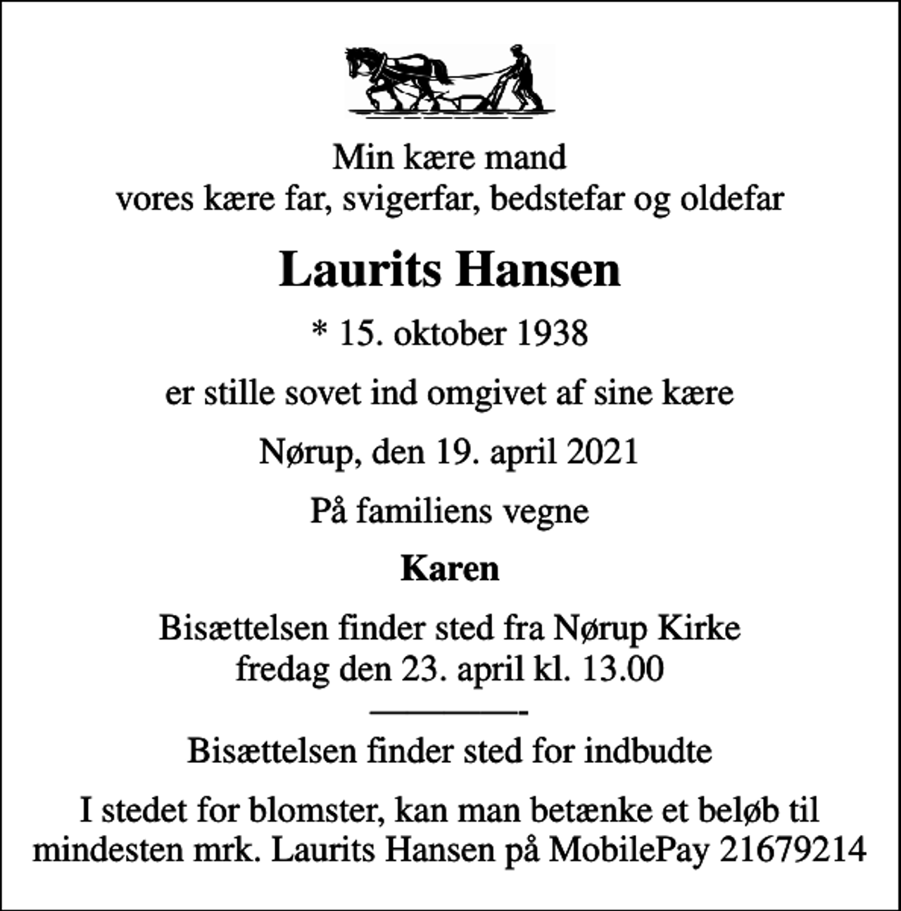 <p>Min kære mand vores kære far, svigerfar, bedstefar og oldefar<br />Laurits Hansen<br />* 15. oktober 1938<br />er stille sovet ind omgivet af sine kære<br />Nørup, den 19. april 2021<br />På familiens vegne<br />Karen<br />Bisættelsen finder sted fra Nørup Kirke fredag den 23. april kl. 13.00 - Bisættelsen finder sted for indbudte<br />I stedet for blomster, kan man betænke et beløb til mindesten mrk. Laurits Hansen på MobilePay 21679214</p>