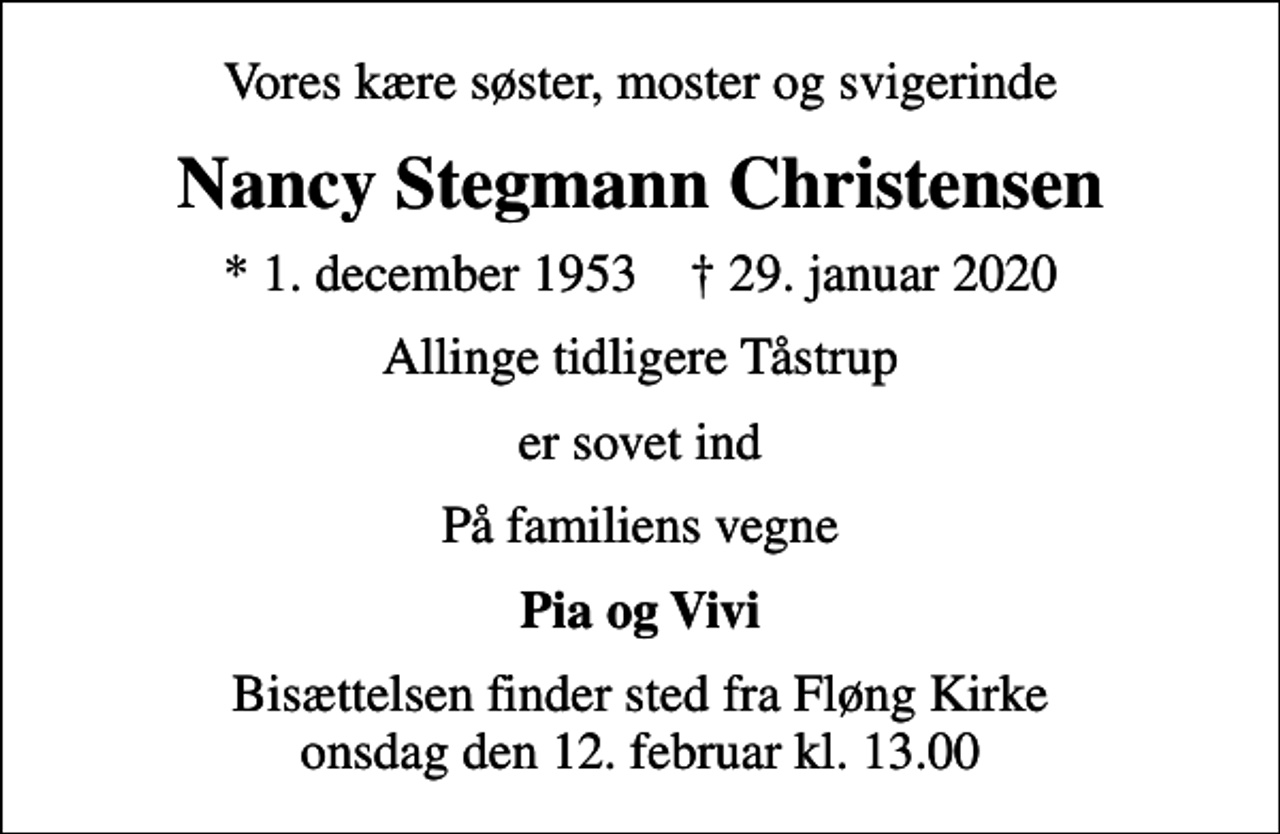 <p>Vores kære søster, moster og svigerinde<br />Nancy Stegmann Christensen<br />* 1. december 1953 ✝ 29. januar 2020<br />Allinge tidligere Tåstrup<br />er sovet ind<br />På familiens vegne<br />Pia og Vivi<br />Bisættelsen finder sted fra Fløng Kirke onsdag den 12. februar kl. 13.00</p>
