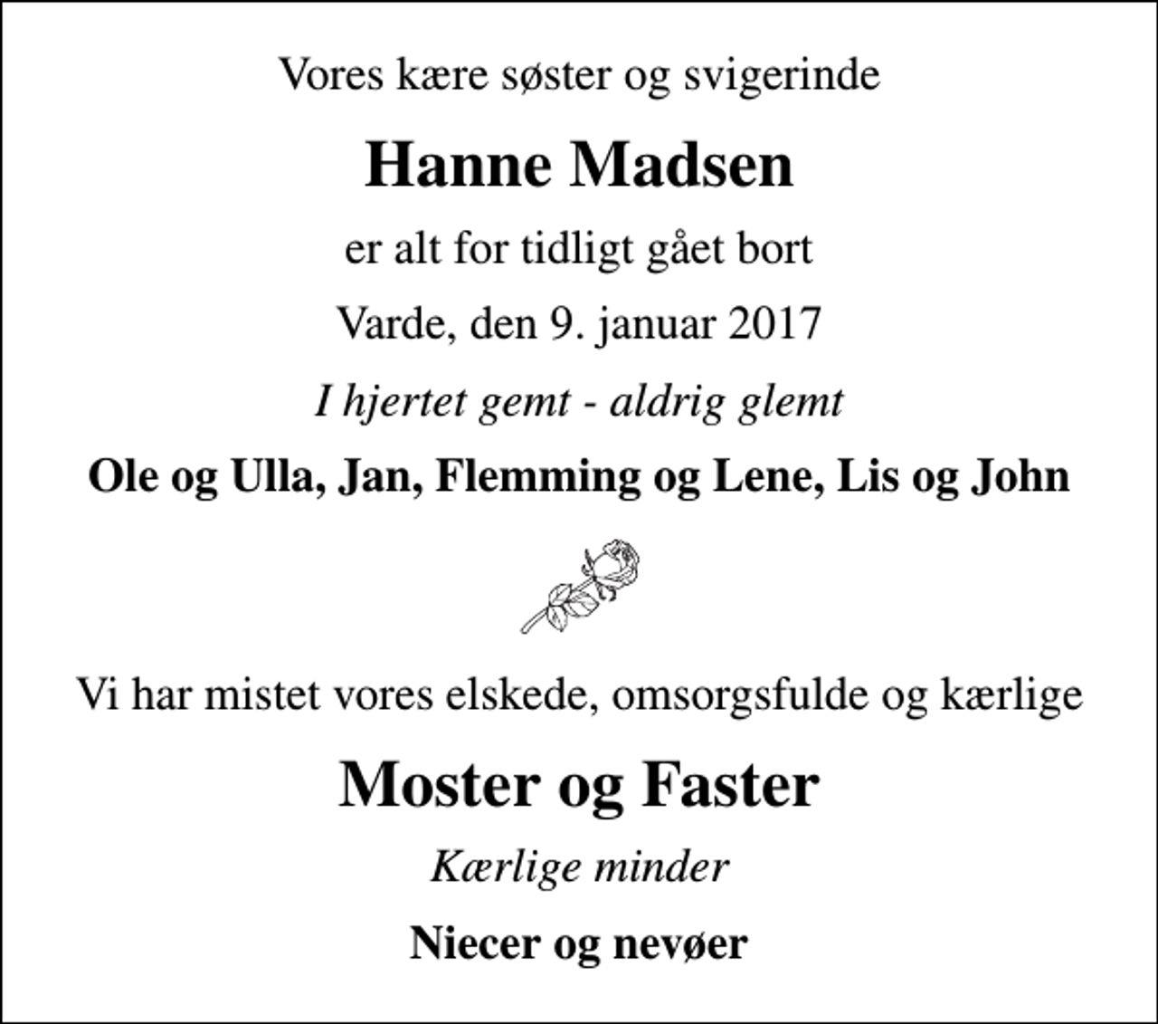 <p>Vores kære søster og svigerinde<br />Hanne Madsen<br />er alt for tidligt gået bort<br />Varde, den 9. januar 2017<br />I hjertet gemt - aldrig glemt<br />Ole og Ulla, Jan, Flemming og Lene, Lis og John<br />Vi har mistet vores elskede, omsorgsfulde og kærlige<br />Moster og Faster<br />Kærlige minder<br />Niecer og nevøer</p>