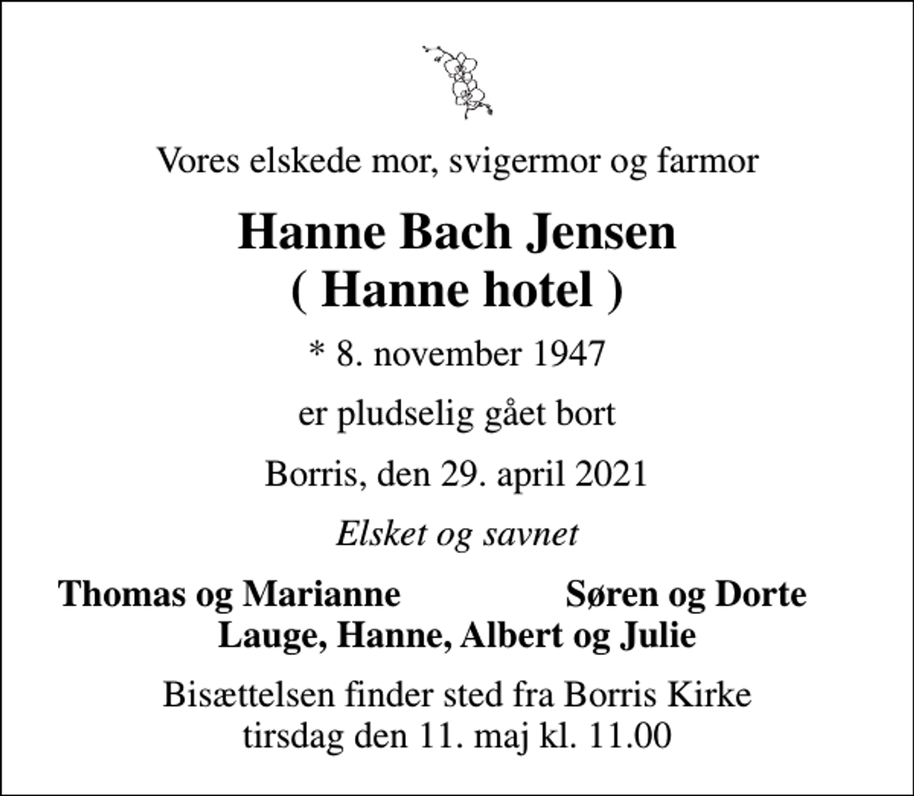 <p>Vores elskede mor, svigermor og farmor<br />Hanne Bach Jensen ( Hanne hotel )<br />* 8. november 1947<br />er pludselig gået bort<br />Borris, den 29. april 2021<br />Elsket og savnet<br />Thomas og Marianne<br />Søren og Dorte<br />Bisættelsen finder sted fra Borris Kirke tirsdag den 11. maj kl. 11.00</p>