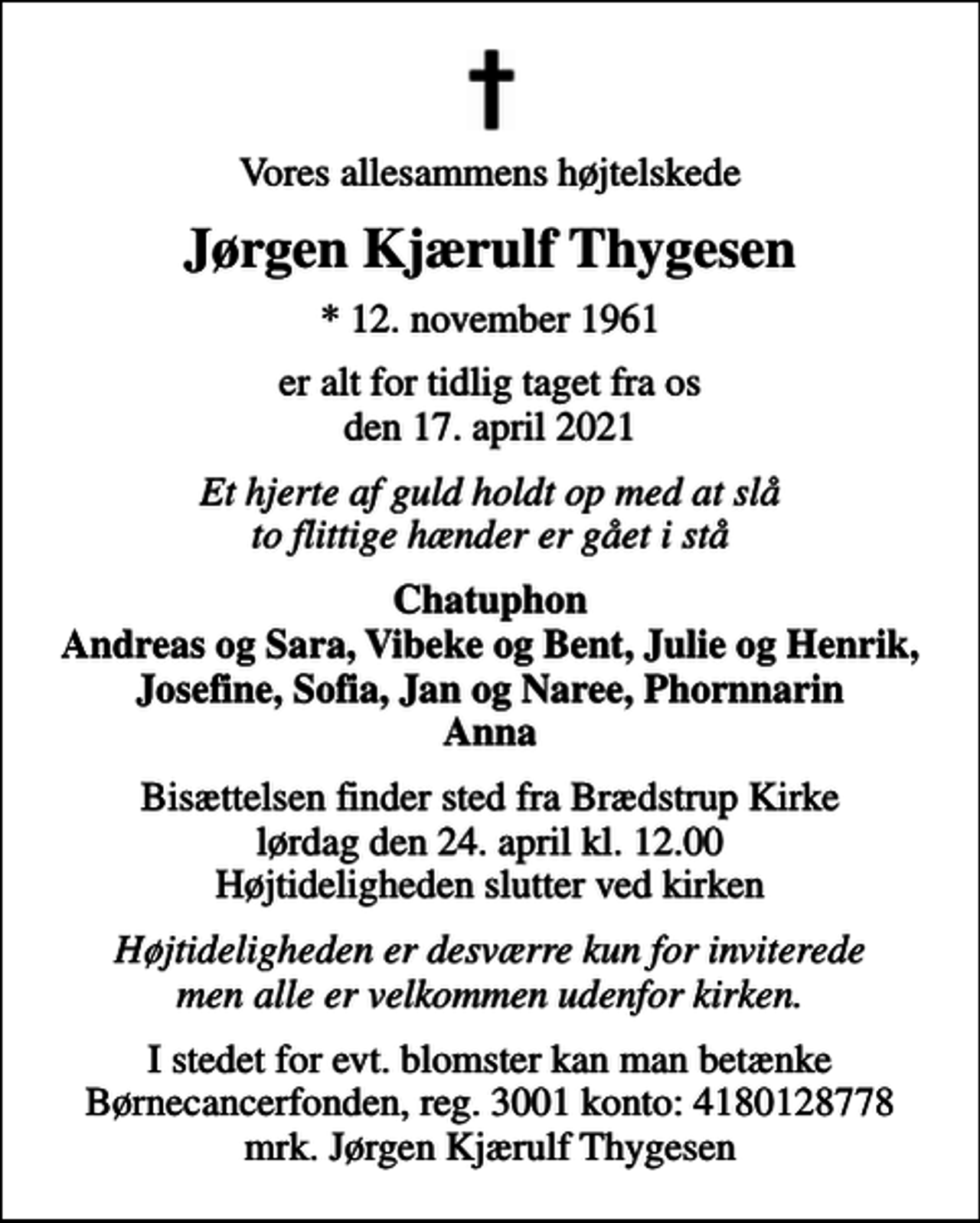 <p>Vores allesammens højtelskede<br />Jørgen Kjærulf Thygesen<br />* 12. november 1961<br />er alt for tidlig taget fra os den 17. april 2021<br />Et hjerte af guld holdt op med at slå to flittige hænder er gået i stå<br />Chatuphon Andreas og Sara, Vibeke og Bent, Julie og Henrik, Josefine, Sofia, Jan og Naree, Phornnarin Anna<br />Bisættelsen finder sted fra Brædstrup Kirke lørdag den 24. april kl. 12.00 Højtideligheden slutter ved kirken<br />Højtideligheden er desværre kun for inviterede men alle er velkommen udenfor kirken.<br />I stedet for evt. blomster kan man betænke<br />Børnecancerfonden reg.3001konto:4180128778mrk. Jørgen Kjærulf<br />Thygesen</p>
