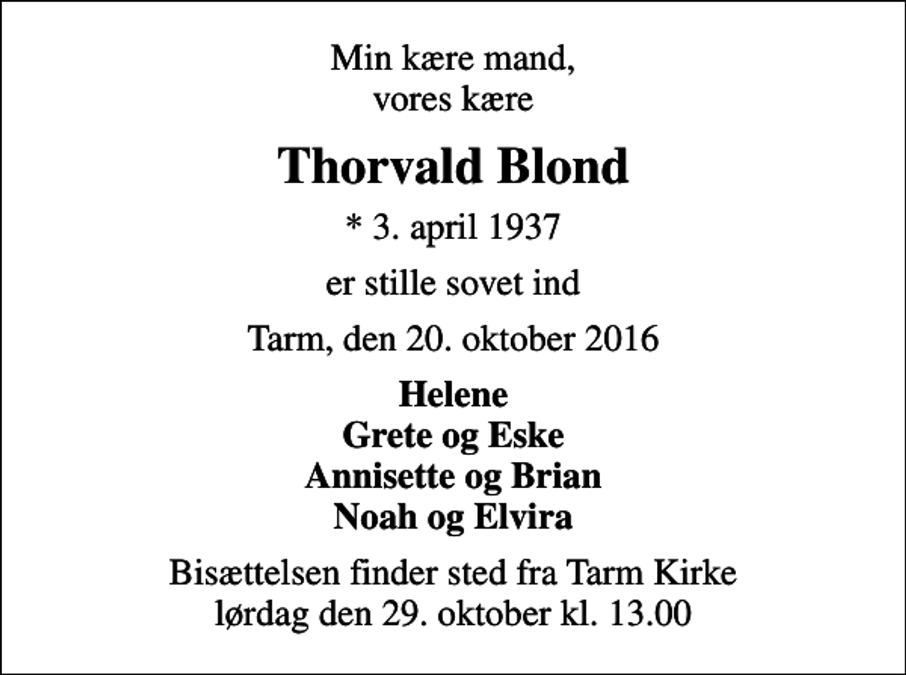 <p>Min kære mand, vores kære<br />Thorvald Blond<br />* 3. april 1937<br />er stille sovet ind<br />Tarm, den 20. oktober 2016<br />Helene Grete og Eske Annisette og Brian Noah og Elvira<br />Bisættelsen finder sted fra Tarm Kirke lørdag den 29. oktober kl. 13.00</p>