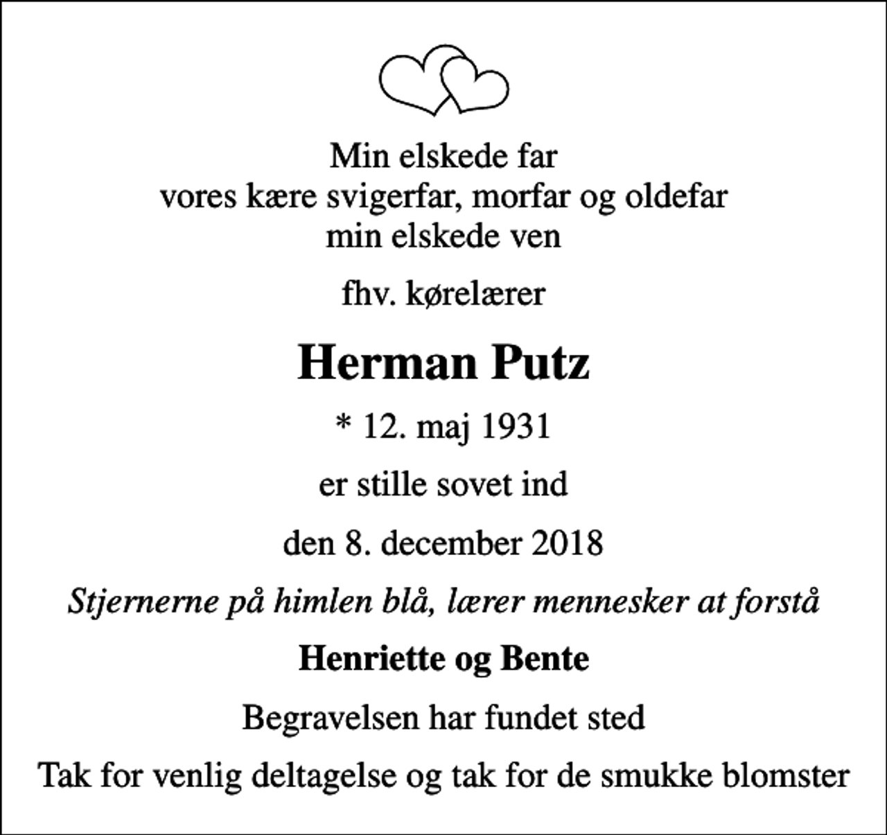 <p>Min elskede far vores kære svigerfar, morfar og oldefar min elskede ven<br />fhv. kørelærer<br />Herman Putz<br />* 12. maj 1931<br />er stille sovet ind<br />den 8. december 2018<br />Stjernerne på himlen blå, lærer mennesker at forstå<br />Henriette og Bente<br />Begravelsen har fundet sted<br />Tak for venlig deltagelse og tak for de smukke blomster</p>