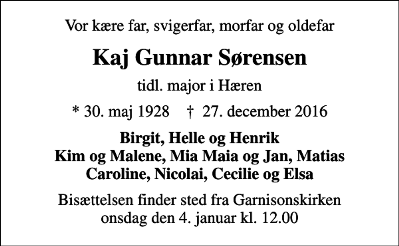 <p>Vor kære far, svigerfar, morfar og oldefar<br />Kaj Gunnar Sørensen<br />tidl. major i Hæren<br />* 30. maj 1928 ✝ 27. december 2016<br />Birgit, Helle og Henrik Kim og Malene, Mia Maia og Jan, Matias Caroline, Nicolai, Cecilie og Elsa<br />Bisættelsen finder sted fra Garnisonskirken onsdag den 4. januar kl. 12.00</p>