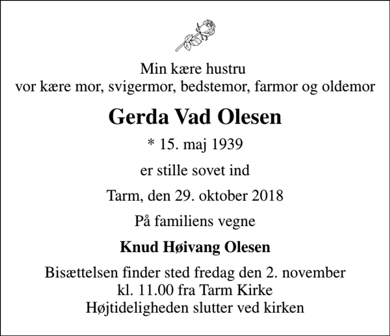 <p>Min kære hustru vor kære mor, svigermor, bedstemor, farmor og oldemor<br />Gerda Vad Olesen<br />* 15. maj 1939<br />er stille sovet ind<br />Tarm, den 29. oktober 2018<br />På familiens vegne<br />Knud Høivang Olesen<br />Bisættelsen finder sted fredag den 2. november kl. 11.00 fra Tarm Kirke Højtideligheden slutter ved kirken</p>