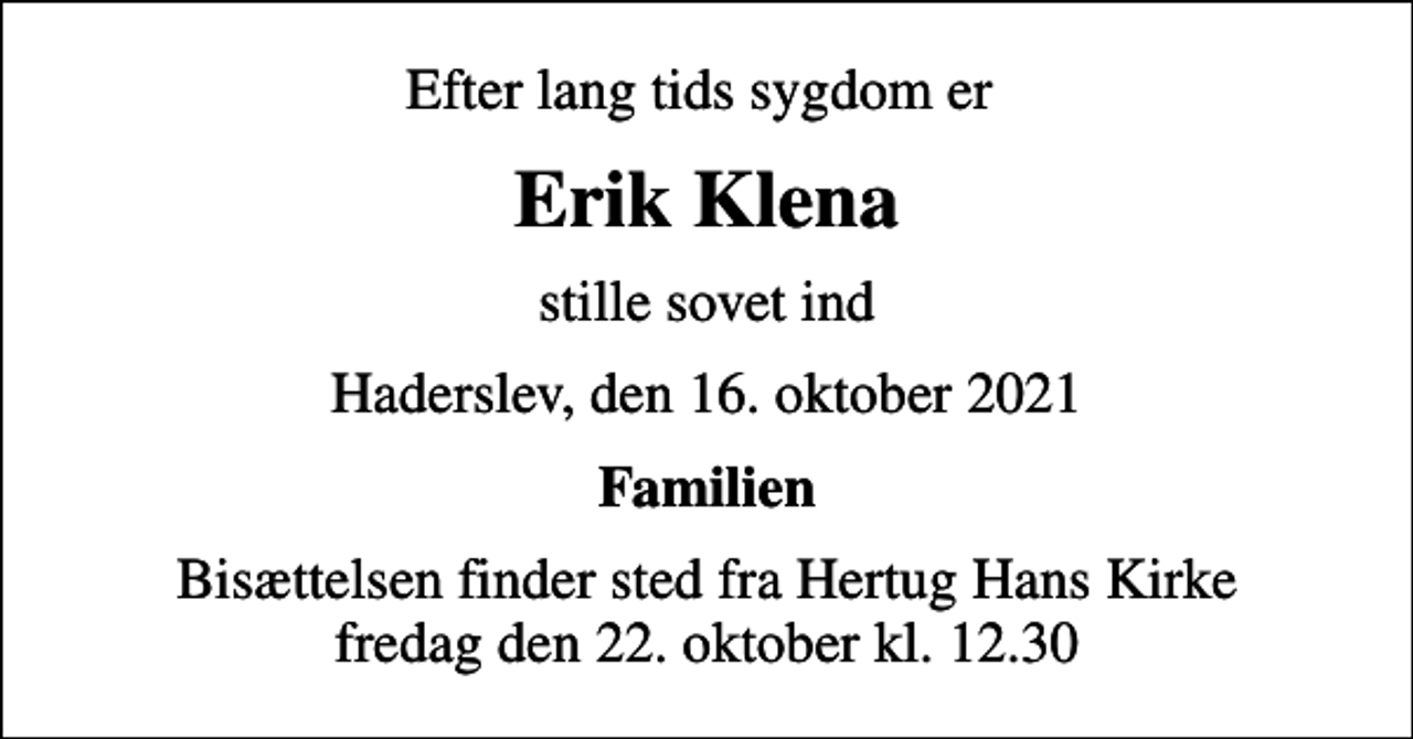<p>Efter lang tids sygdom er<br />Erik Klena<br />stille sovet ind<br />Haderslev, den 16. oktober 2021<br />Familien<br />Bisættelsen finder sted fra Hertug Hans Kirke fredag den 22. oktober kl. 12.30</p>