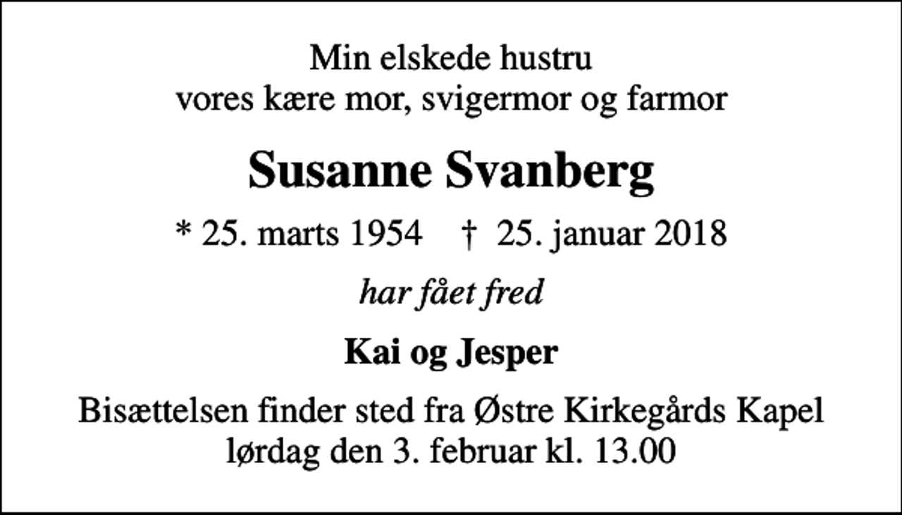 <p>Min elskede hustru vores kære mor, svigermor og farmor<br />Susanne Svanberg<br />* 25. marts 1954 ✝ 25. januar 2018<br />har fået fred<br />Kai og Jesper<br />Bisættelsen finder sted fra Østre Kirkegårds Kapel lørdag den 3. februar kl. 13.00</p>
