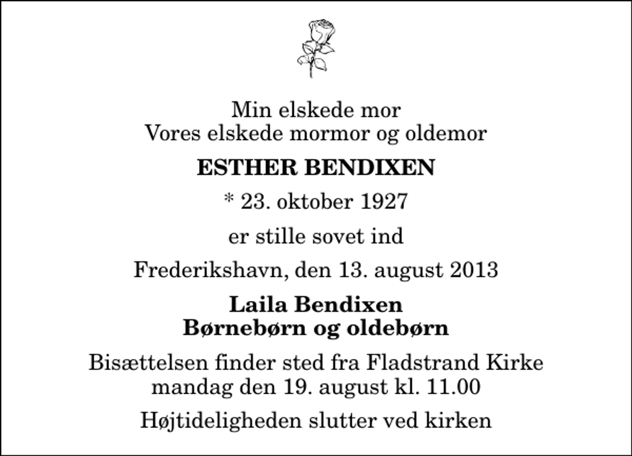 <p>Min elskede mor Vores elskede mormor og oldemor<br />Esther Bendixen<br />* 23. oktober 1927<br />er stille sovet ind<br />Frederikshavn, den 13. august 2013<br />Laila Bendixen Børnebørn og oldebørn<br />Bisættelsen finder sted fra Fladstrand Kirke mandag den 19. august kl. 11.00 Højtideligheden slutter ved kirken</p>