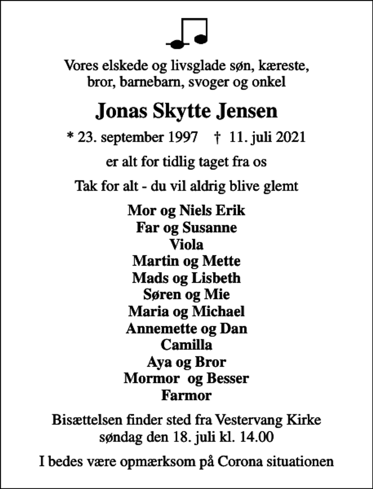<p>Vores elskede og livsglade søn, kæreste, bror, barnebarn, svoger og onkel<br />Jonas Skytte Jensen<br />* 23. september 1997 ✝ 11. juli 2021<br />er alt for tidlig taget fra os<br />Tak for alt - du vil aldrig blive glemt<br />Mor og Niels Erik Far og Susanne Viola Martin og Mette Mads og Lisbeth Søren og Mie Maria og Michael Annemette og Dan Camilla Aya og Bror Mormor og Besser Farmor<br />Bisættelsen finder sted fra Vestervang Kirke søndag den 18. juli kl. 14.00<br />I bedes være opmærksom på Corona situationen</p>