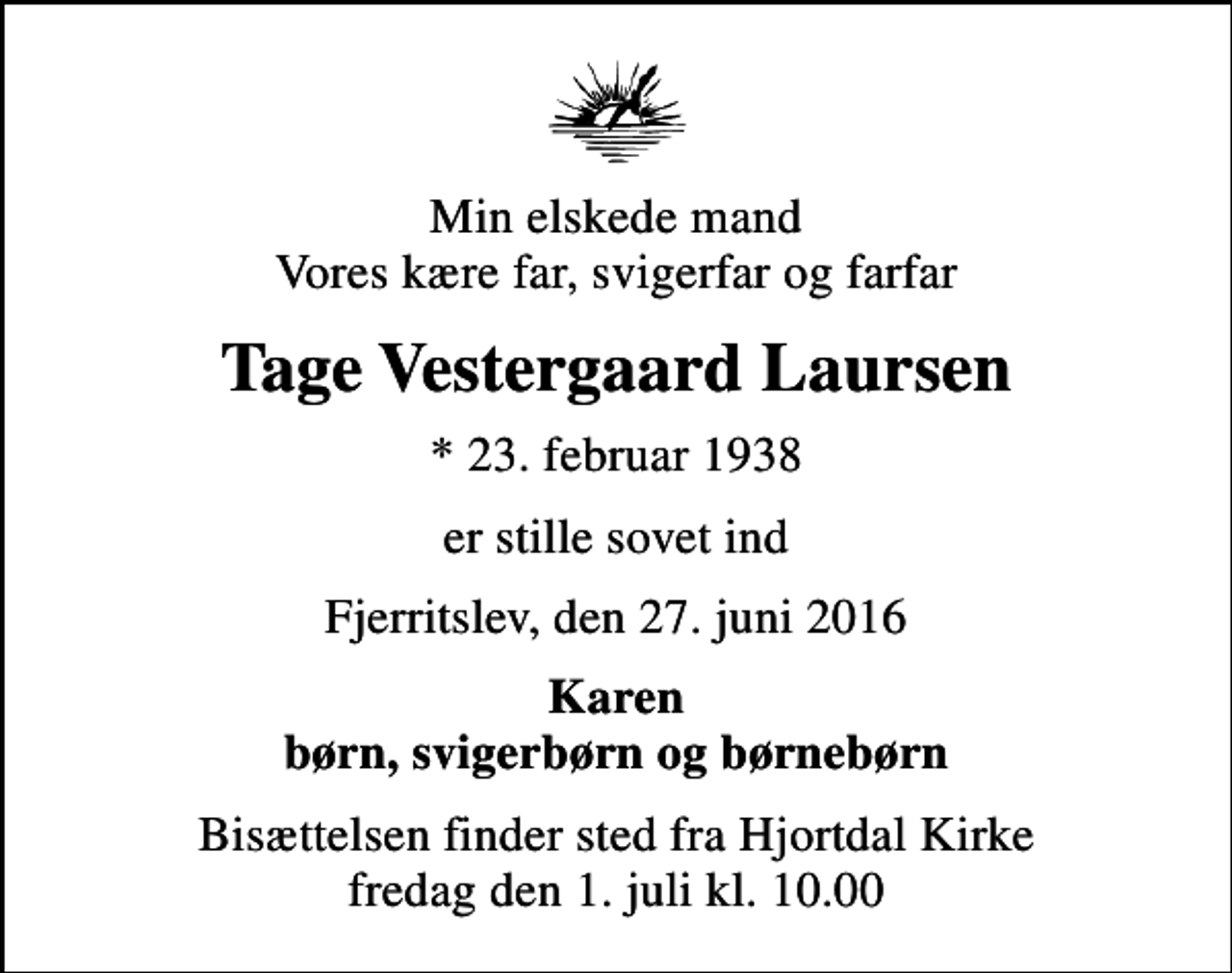 <p>Min elskede mand Vores kære far, svigerfar og farfar<br />Tage Vestergaard Laursen<br />* 23. februar 1938<br />er stille sovet ind<br />Fjerritslev, den 27. juni 2016<br />Karen børn, svigerbørn og børnebørn<br />Bisættelsen har fundet sted</p>