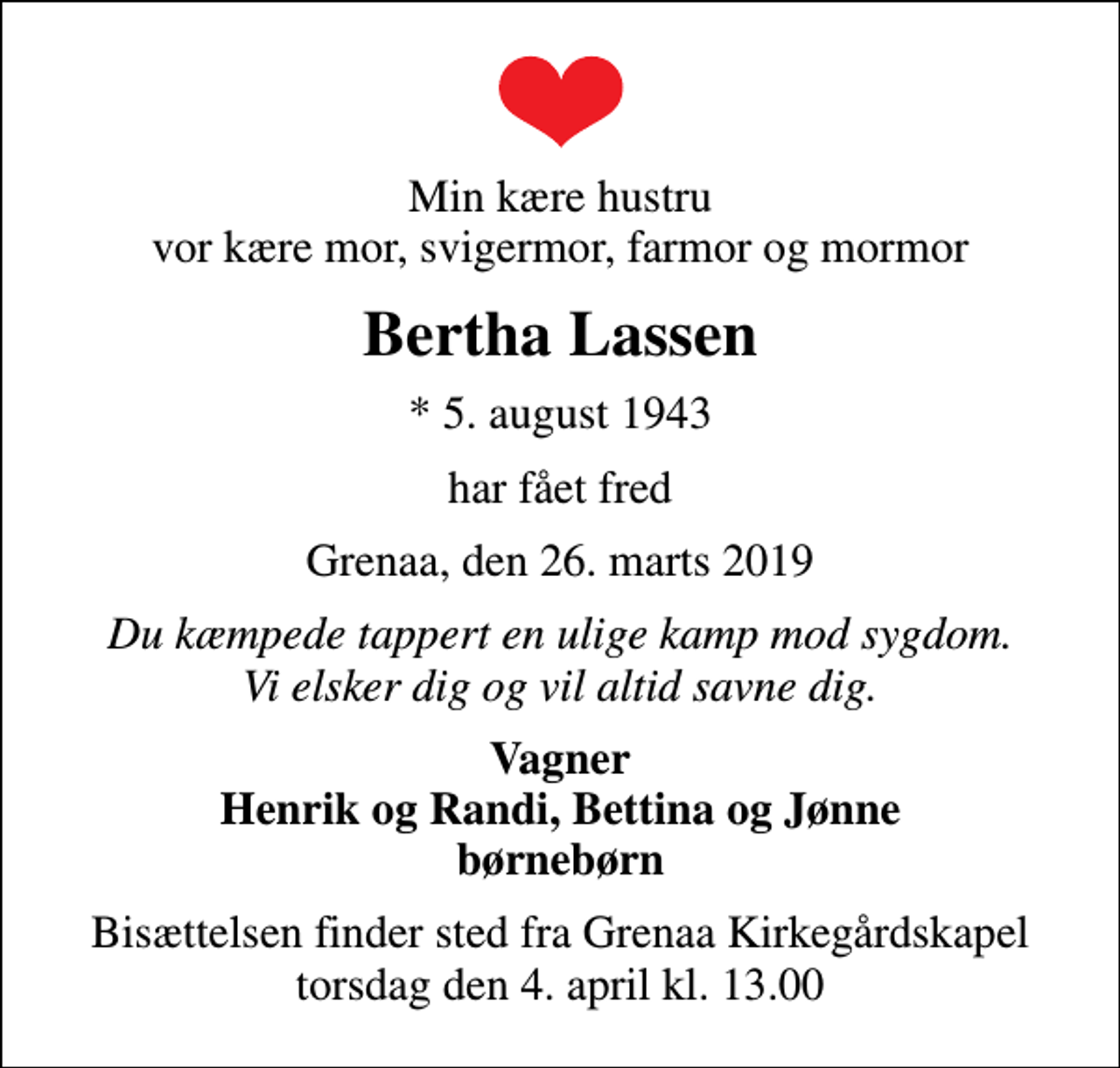 <p>Min kære hustru vor kære mor, svigermor, farmor og mormor<br />Bertha Lassen<br />* 5. august 1943<br />har fået fred<br />Grenaa, den 26. marts 2019<br />Du kæmpede tappert en ulige kamp mod sygdom. Vi elsker dig og vil altid savne dig.<br />Vagner Henrik og Randi, Bettina og Jønne børnebørn<br />Bisættelsen finder sted fra Grenaa Kirkegårdskapel torsdag den 4. april kl. 13.00</p>