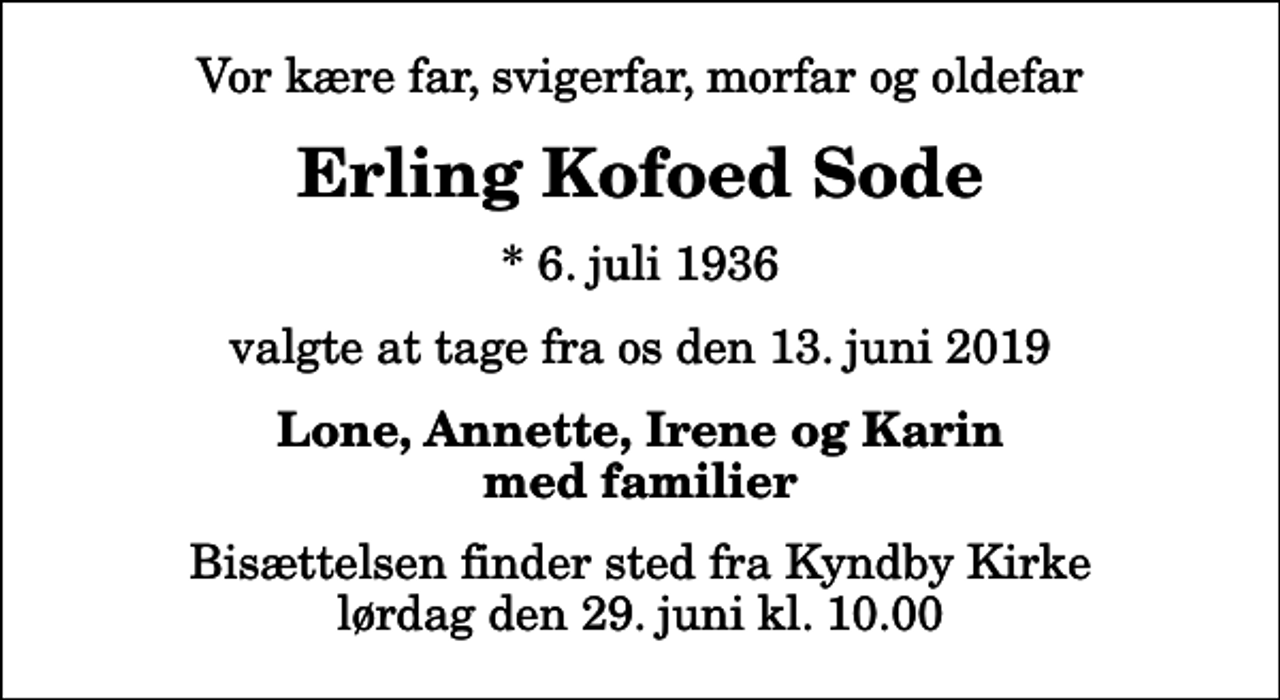 <p>Vor kære far, svigerfar, morfar og oldefar<br />Erling Kofoed Sode<br />* 6. juli 1936<br />valgte at tage fra os den 13. juni 2019<br />Lone, Annette, Irene og Karin med familier<br />Bisættelsen finder sted fra Kyndby Kirke lørdag den 29. juni kl. 10.00</p>