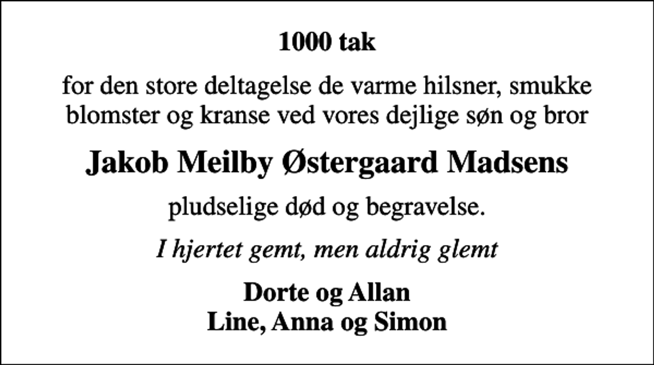 <p>1000 tak<br />for den store deltagelse de varme hilsner, smukke blomster og kranse ved vores dejlige søn og bror<br />Jakob Meilby Østergaard Madsens<br />pludselige død og begravelse.<br />I hjertet gemt, men aldrig glemt<br />Dorte og Allan Line, Anna og Simon</p>