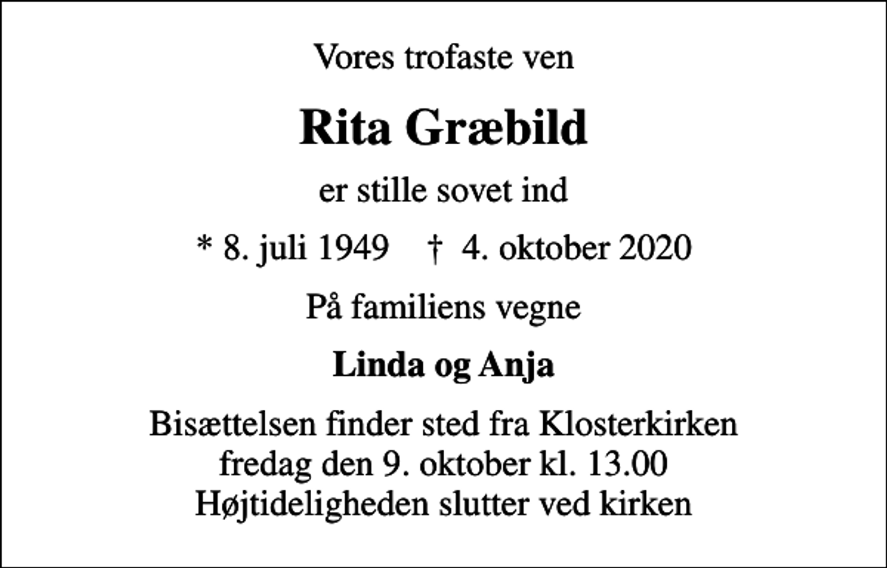 <p>Vores trofaste ven<br />Rita Græbild<br />er stille sovet ind<br />* 8. juli 1949 ✝ 4. oktober 2020<br />På familiens vegne<br />Linda og Anja<br />Bisættelsen finder sted fra Klosterkirken fredag den 9. oktober kl. 13.00 Højtideligheden slutter ved kirken</p>
