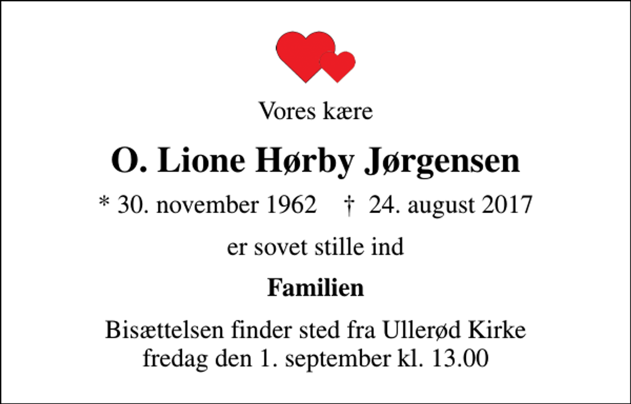 <p>Vores kære<br />O. Lione Hørby Jørgensen<br />* 30. november 1962 ✝ 24. august 2017<br />er sovet stille ind<br />Familien<br />Bisættelsen finder sted fra Ullerød Kirke fredag den 1. september kl. 13.00</p>