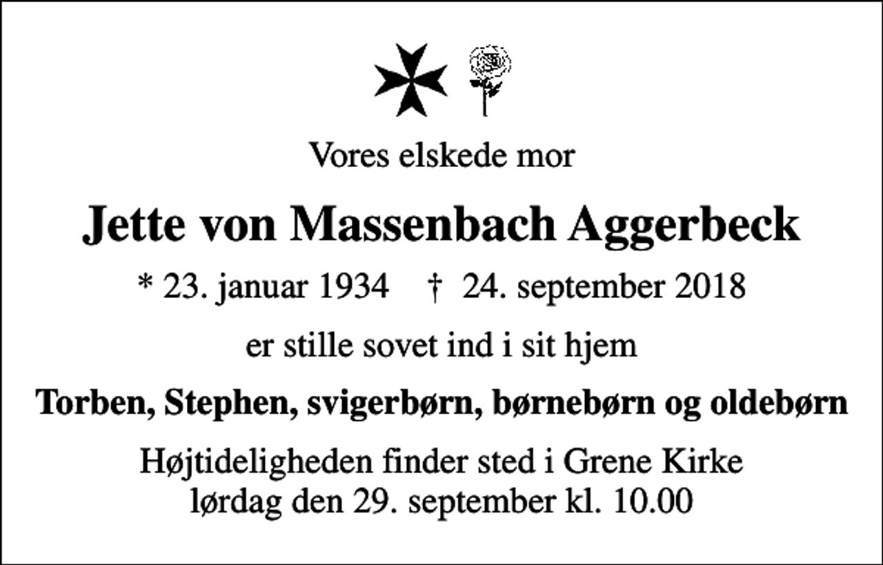 <p>Vores elskede mor<br />Jette von Massenbach Aggerbeck<br />* 23. januar 1934 ✝ 24. september 2018<br />er stille sovet ind i sit hjem<br />Torben, Stephen, svigerbørn, børnebørn og oldebørn<br />Højtideligheden finder sted i Grene Kirke lørdag den 29. september kl. 10.00</p>