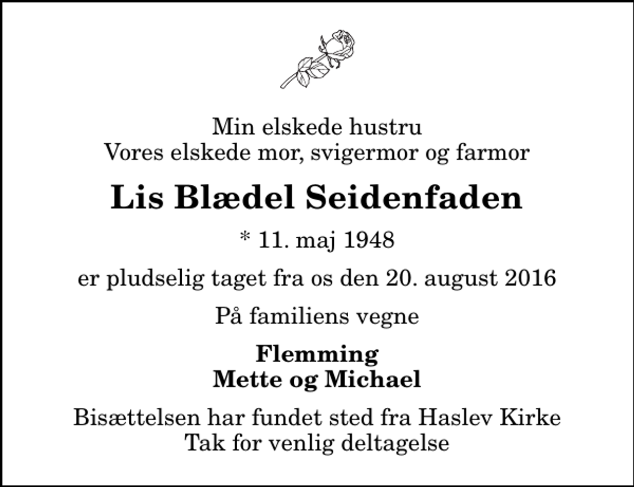 <p>Min elskede hustru Vores elskede mor, svigermor og farmor<br />Lis Blædel Seidenfaden<br />* 11. maj 1948<br />er pludselig taget fra os den 20. august 2016<br />På familiens vegne<br />Flemming Mette og Michael<br />Bisættelsen har fundet sted fra Haslev Kirke Tak for venlig deltagelse</p>