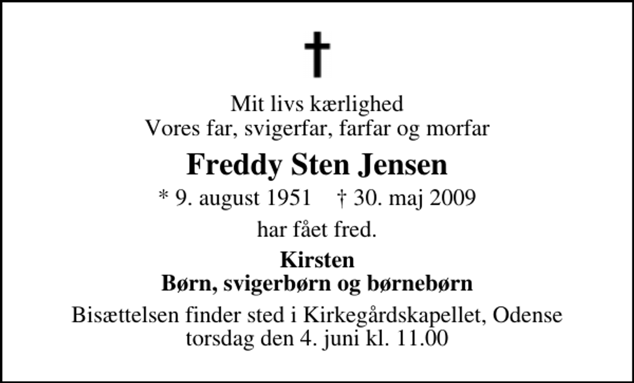 <p>Mit livs kærlighed Vores far, svigerfar, farfar og morfar<br />Freddy Sten Jensen<br />* 9. august 1951 ✝ 30. maj 2009<br />har fået fred.<br />Kirsten Børn, svigerbørn og børnebørn<br />Bisættelsen finder sted i Kirkegårdskapellet, Odense torsdag den 4. juni kl. 11.00</p>