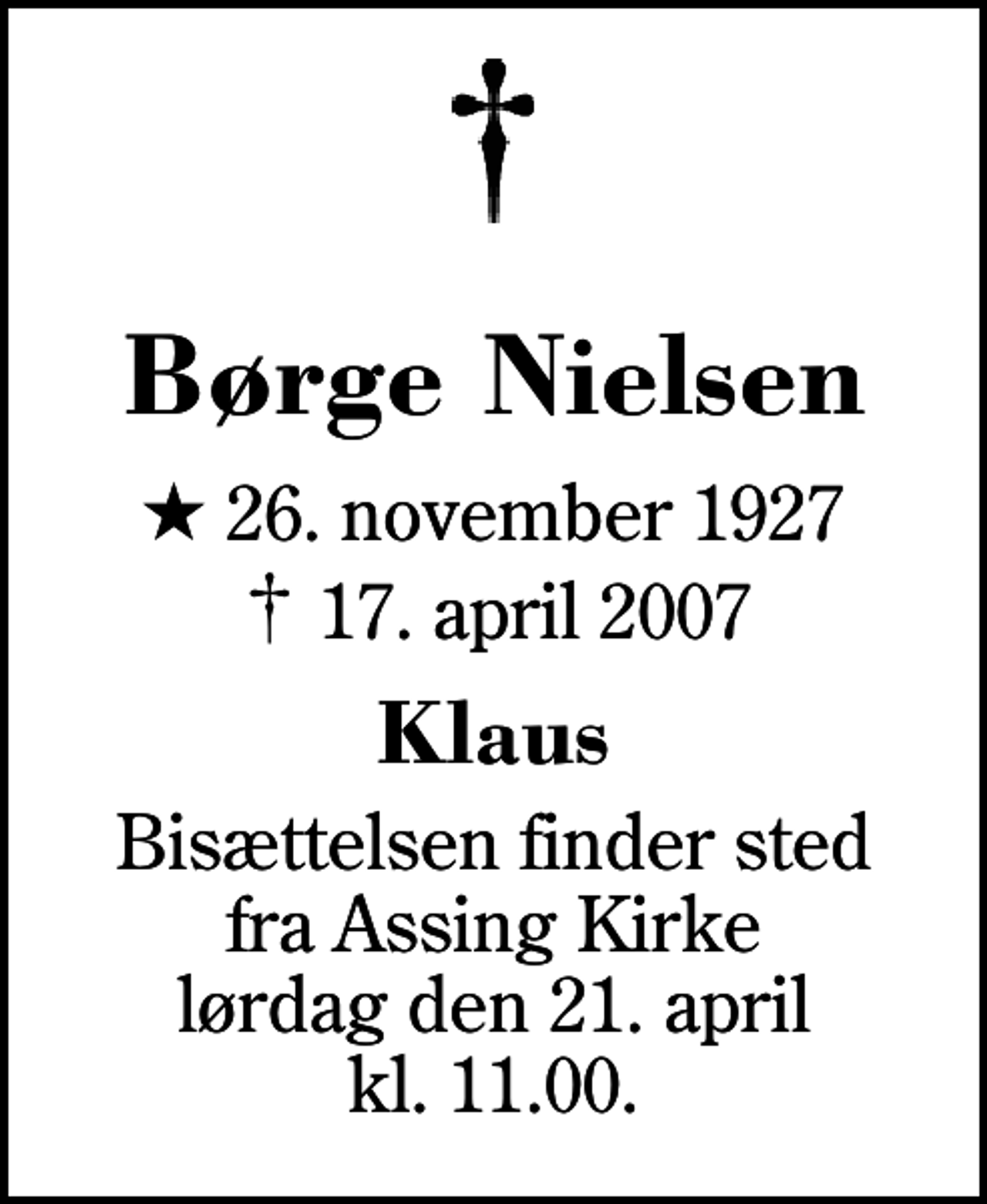 <p>Børge Nielsen<br />* 26. november 1927<br />✝ 17. april 2007<br />Klaus<br />Bisættelsen finder sted fra Assing Kirke lørdag den 21. april kl. 11.00</p>