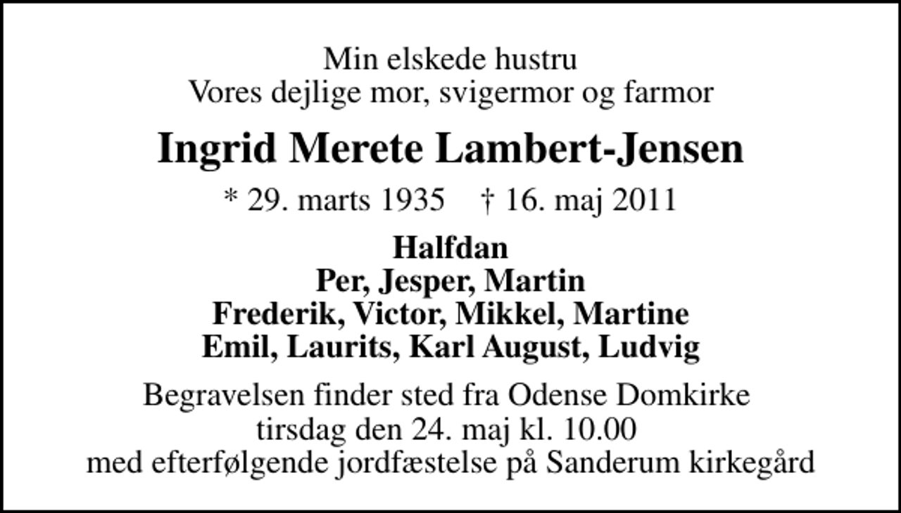 <p>Min elskede hustru Vores dejlige mor, svigermor og farmor<br />Ingrid Merete Lambert-Jensen<br />* 29. marts 1935 ✝ 16. maj 2011<br />Halfdan Per, Jesper, Martin Frederik, Victor, Mikkel, Martine Emil, Laurits, Karl August, Ludvig<br />Begravelsen finder sted fra Odense Domkirke tirsdag den 24. maj kl. 10.00 med efterfølgende jordfæstelse på Sanderum kirkegård</p>