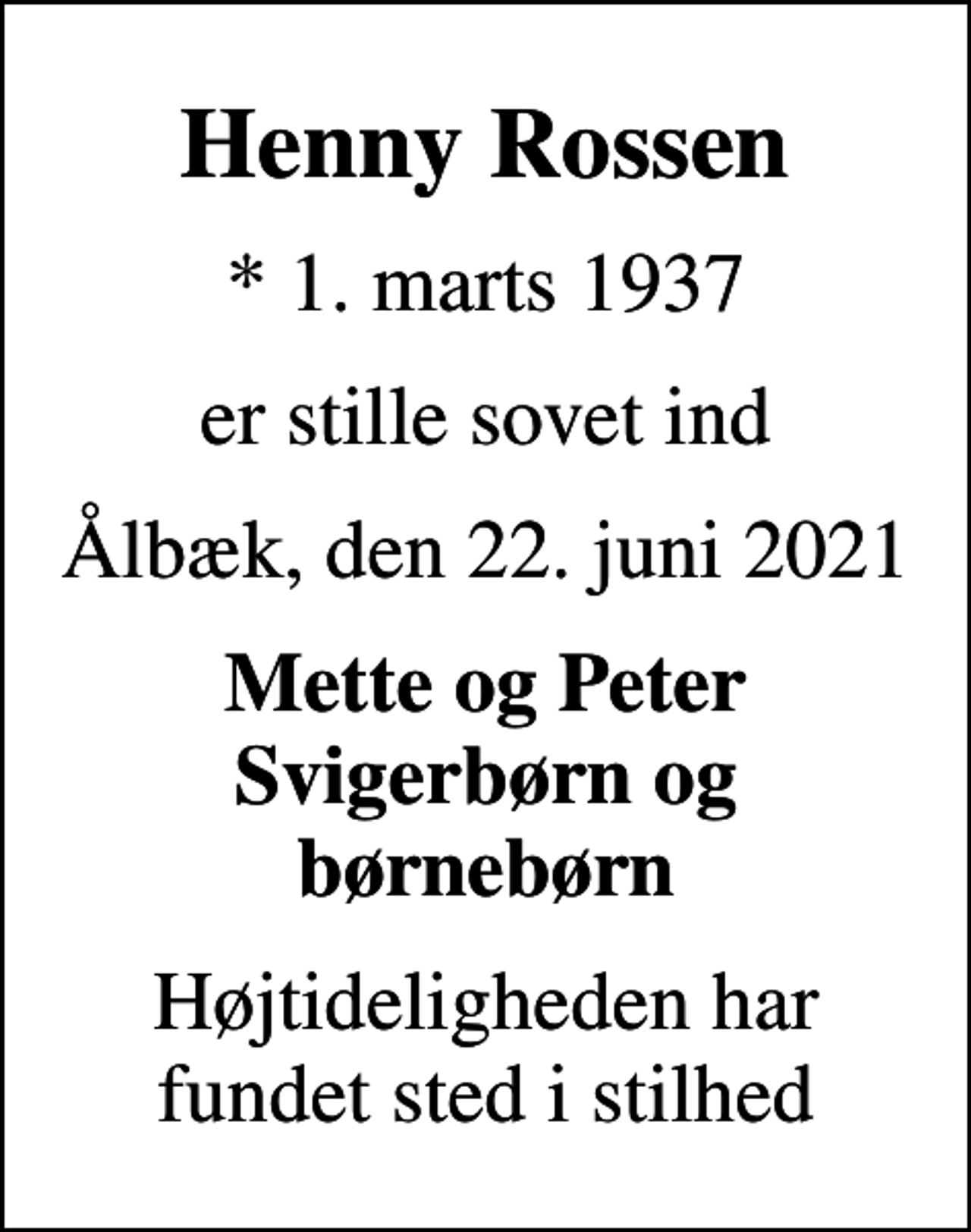 <p>Henny Rossen<br />* 1. marts 1937<br />er stille sovet ind<br />Ålbæk, den 22. juni 2021<br />Mette og Peter Svigerbørn og børnebørn<br />Højtideligheden har fundet sted i stilhed</p>