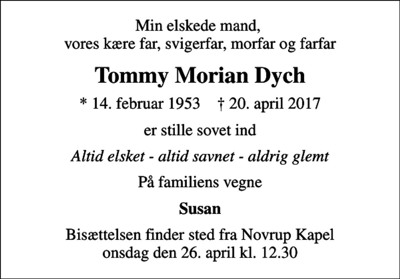 <p>Min elskede mand, vores kære far, svigerfar, morfar og farfar<br />Tommy Morian Dych<br />* 14. februar 1953 ✝ 20. april 2017<br />er stille sovet ind<br />Altid elsket - altid savnet - aldrig glemt<br />På familiens vegne<br />Susan<br />Bisættelsen finder sted fra Novrup Kapel onsdag den 26. april kl. 12.30</p>