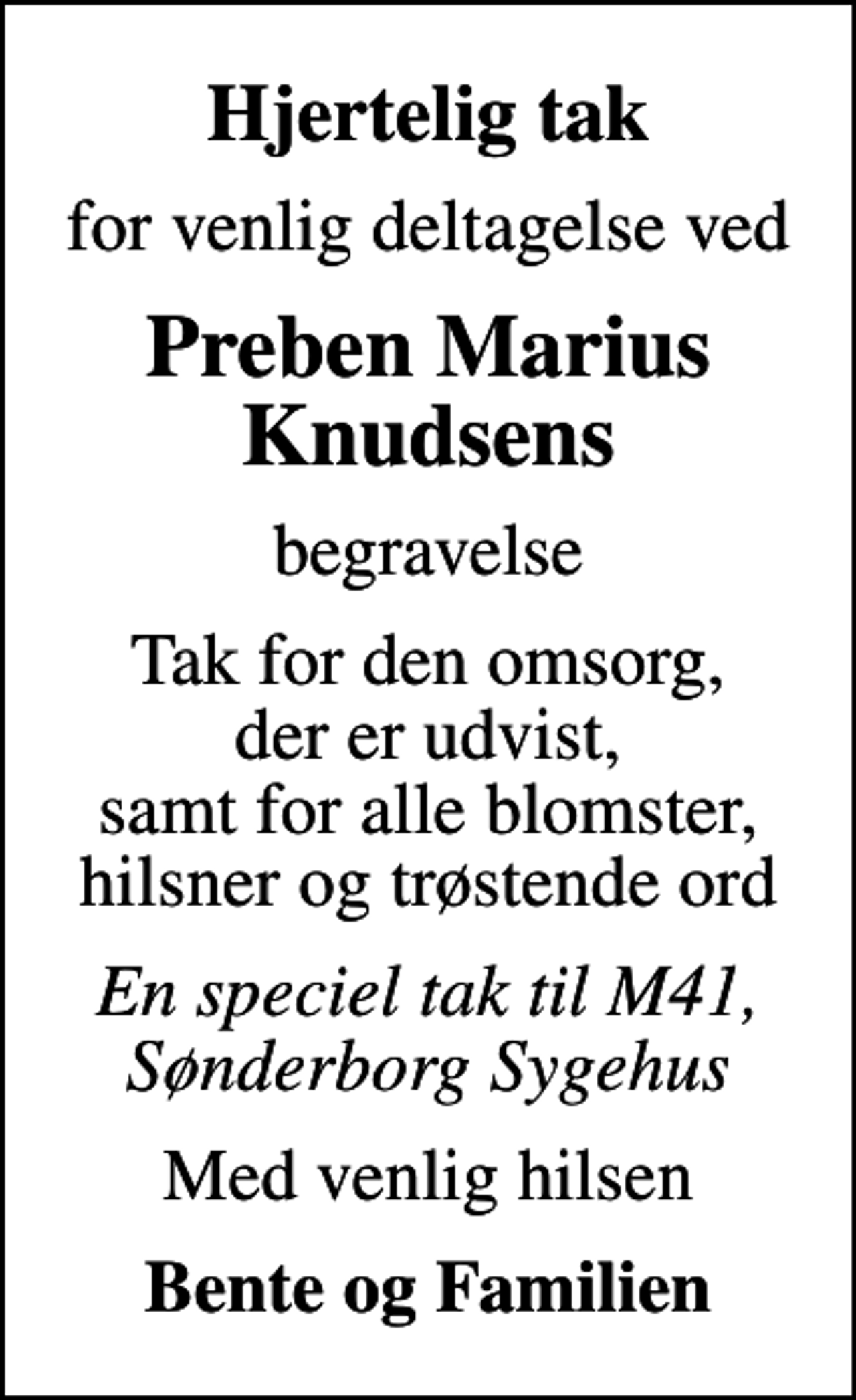 <p>Hjertelig tak<br />for venlig deltagelse ved<br />Preben Marius Knudsens<br />begravelse<br />Tak for den omsorg, der er udvist, samt for alle blomster, hilsner og trøstende ord<br />En speciel tak til M41, Sønderborg Sygehus<br />Med venlig hilsen<br />Bente og Familien</p>