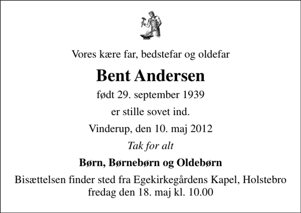 <p>Vores kære far, bedstefar og oldefar<br />Bent Andersen<br />født 29. september 1939<br />er stille sovet ind.<br />Vinderup, den 10. maj 2012<br />Tak for alt<br />Børn, Børnebørn og Oldebørn<br />Bisættelsen finder sted fra Egekirkegårdens Kapel, Holstebro fredag den 18. maj kl. 10.00</p>
