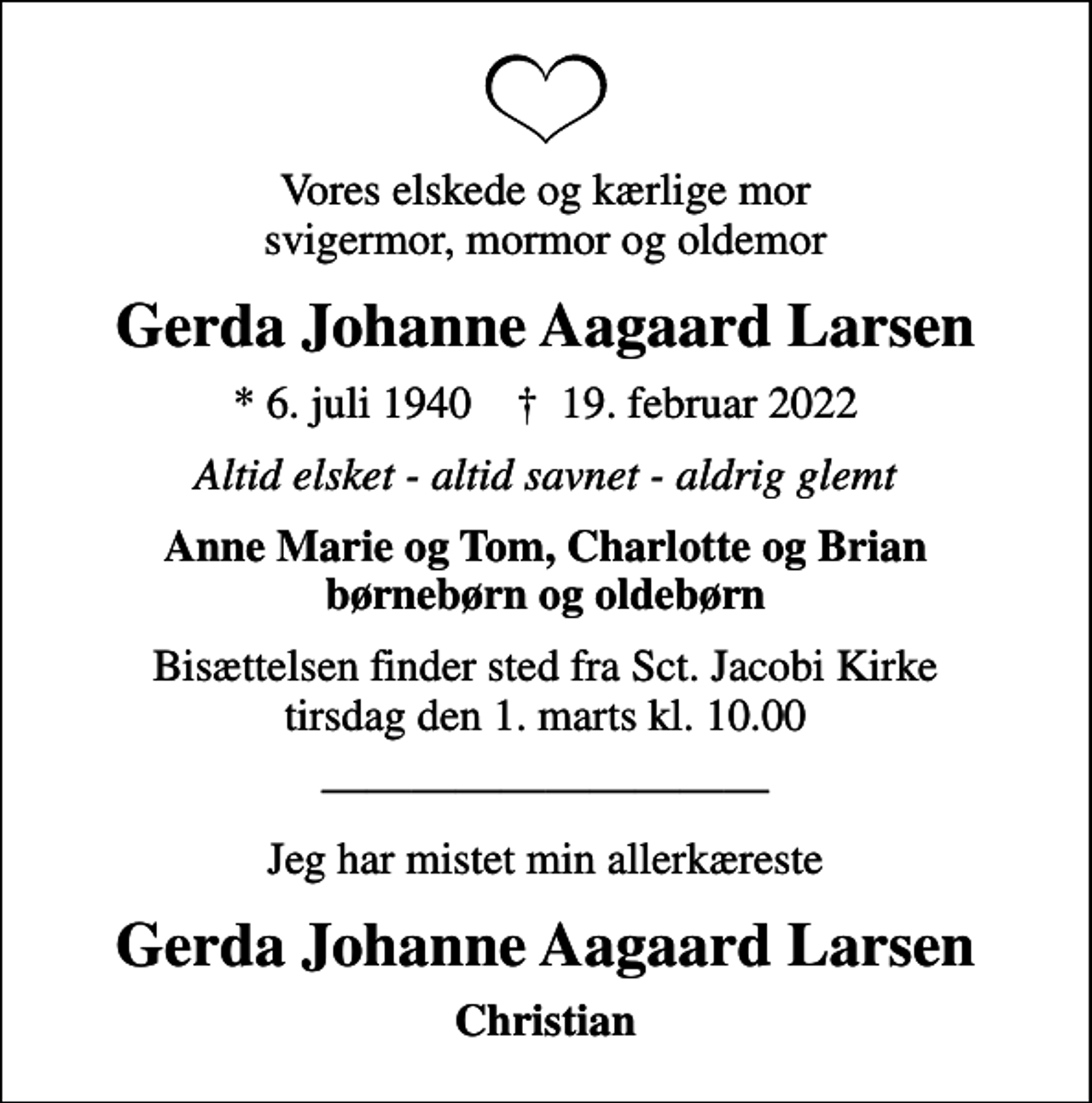 <p>Vores elskede og kærlige mor svigermor, mormor og oldemor<br />Gerda Johanne Aagaard Larsen<br />* 6. juli 1940 ✝ 19. februar 2022<br />Altid elsket - altid savnet - aldrig glemt<br />Anne Marie og Tom, Charlotte og Brian børnebørn og oldebørn<br />Bisættelsen finder sted fra Sct. Jacobi Kirke tirsdag den 1. marts kl. 10.00<br />Jeg har mistet min allerkæreste<br />Gerda Johanne Aagaard Larsen<br />Christian</p>