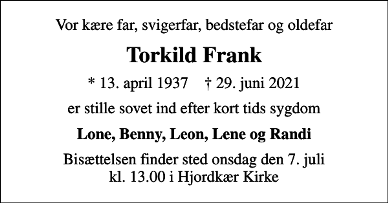 <p>Vor kære far, svigerfar, bedstefar og oldefar<br />Torkild Frank<br />* 13. april 1937 ✝ 29. juni 2021<br />er stille sovet ind efter kort tids sygdom<br />Lone, Benny, Leon, Lene og Randi<br />Bisættelsen finder sted onsdag den 7. juli kl. 13.00 i Hjordkær Kirke</p>