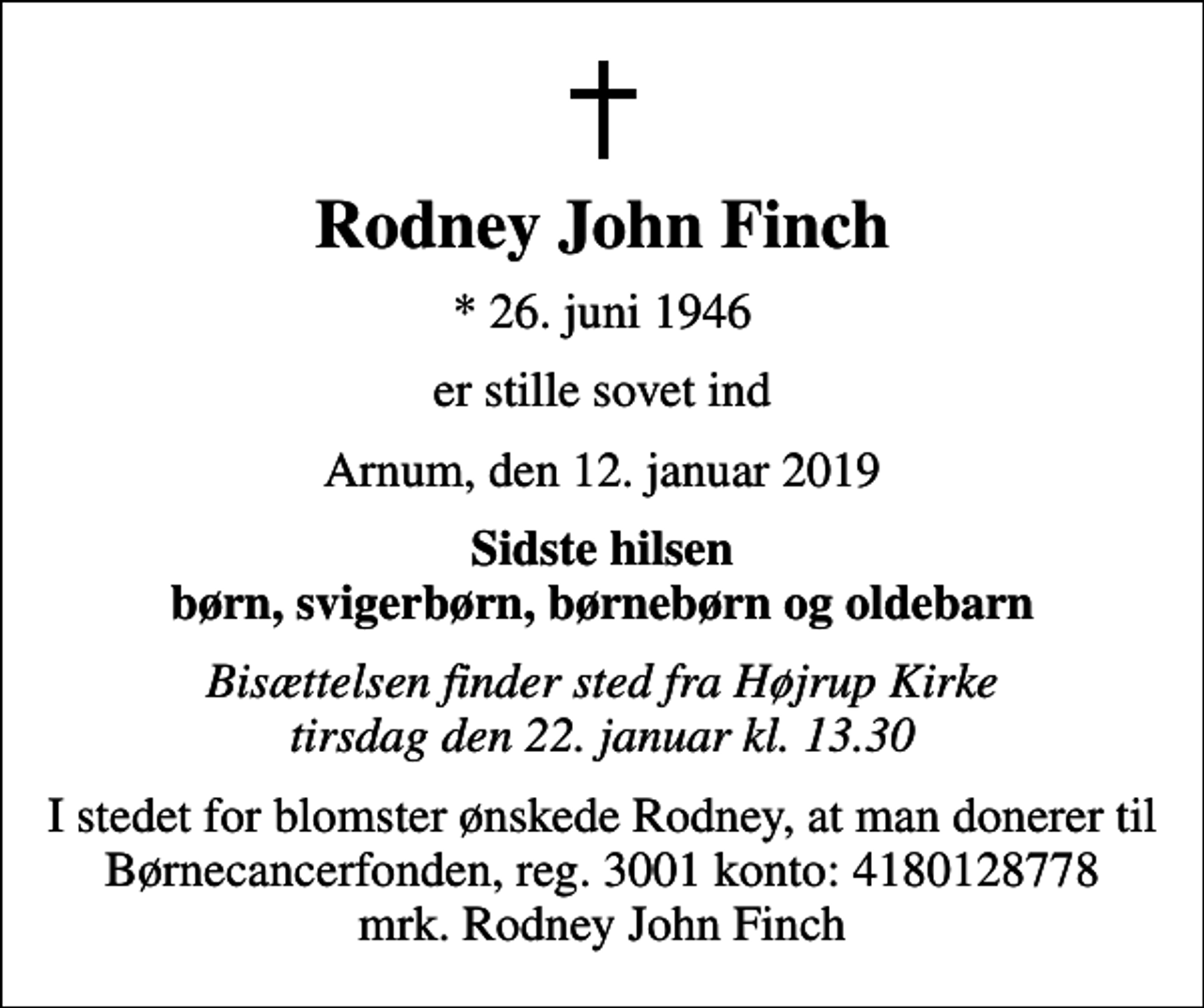 <p>Rodney John Finch<br />* 26. juni 1946<br />er stille sovet ind<br />Arnum, den 12. januar 2019<br />Sidste hilsen børn, svigerbørn, børnebørn og oldebarn<br />Bisættelsen finder sted fra Højrup Kirke tirsdag den 22. januar kl. 13.30<br />I stedet for evt. blomster kan man betænke<br />Børnecancerfonden reg.3001konto:4180128778mrk. Rodney<br />John Finch<br />I stedet for blomster ønskede Rodney, at man donerer til Børnecancerfonden, reg. 3001 konto: 4180128778 mrk. Rodney John Finch</p>