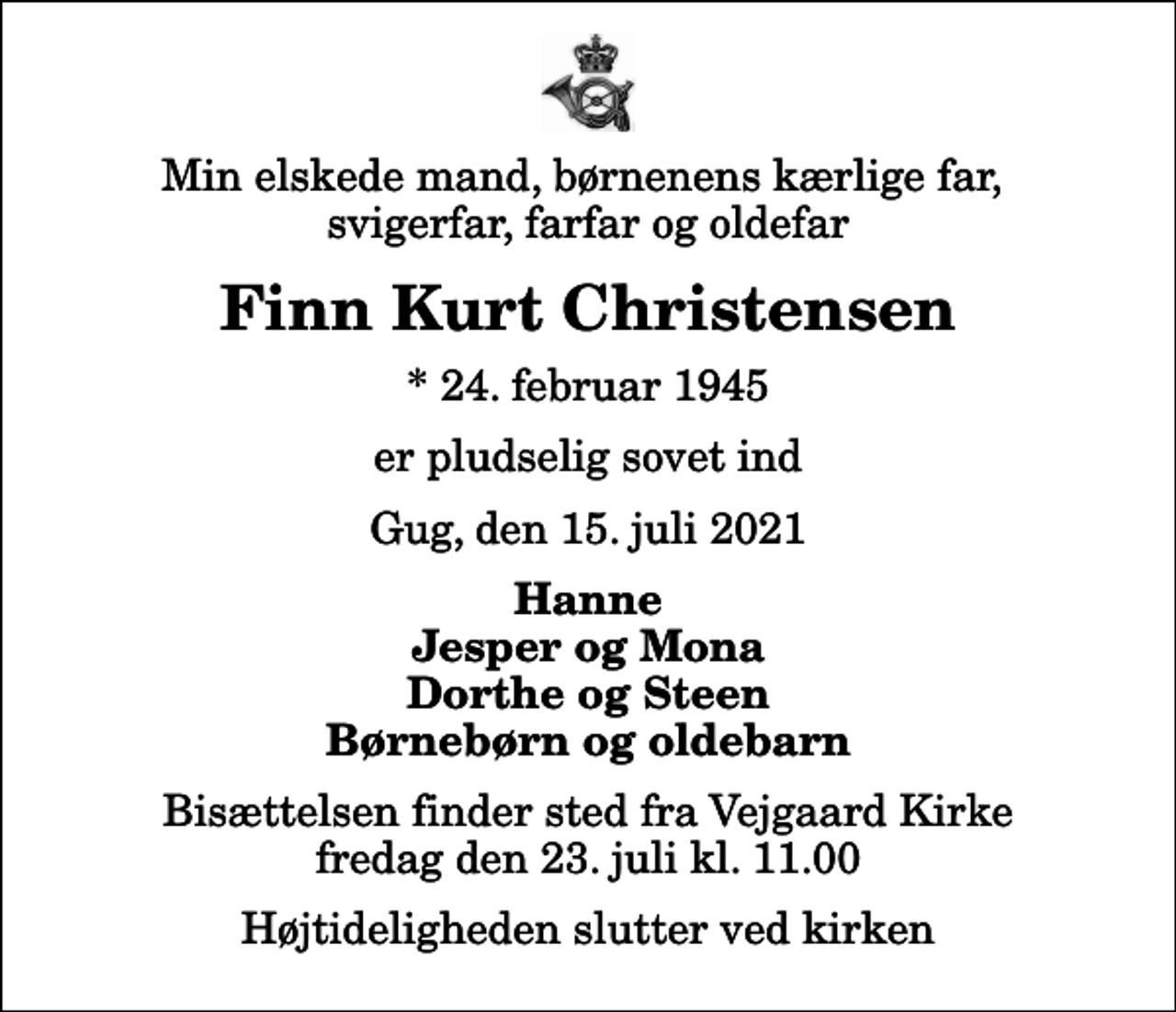 <p>Min elskede mand, børnenens kærlige far, svigerfar, farfar og oldefar<br />Finn Kurt Christensen<br />* 24. februar 1945<br />er pludselig sovet ind<br />Gug, den 15. juli 2021<br />Hanne Jesper og Mona Dorthe og Steen Børnebørn og oldebarn<br />Bisættelsen finder sted fra Vejgaard Kirke fredag den 23. juli kl. 11.00 Højtideligheden slutter ved kirken</p>