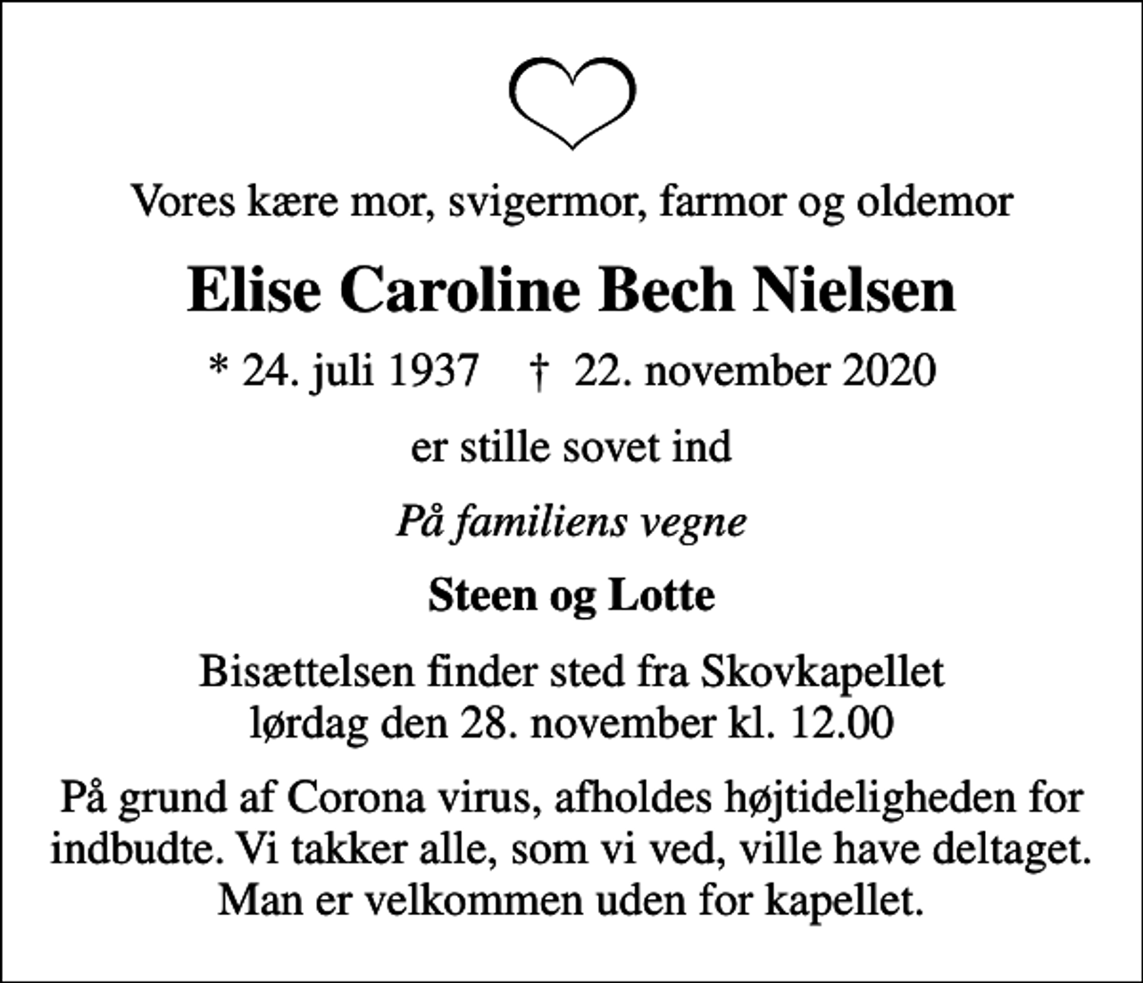 <p>Vores kære mor, svigermor, farmor og oldemor<br />Elise Caroline Bech Nielsen<br />* 24. juli 1937 ✝ 22. november 2020<br />er stille sovet ind<br />På familiens vegne<br />Steen og Lotte<br />Bisættelsen finder sted fra Skovkapellet lørdag den 28. november kl. 12.00<br />På grund af Corona virus, afholdes højtideligheden for indbudte. Vi takker alle, som vi ved, ville have deltaget. Man er velkommen uden for kapellet.</p>