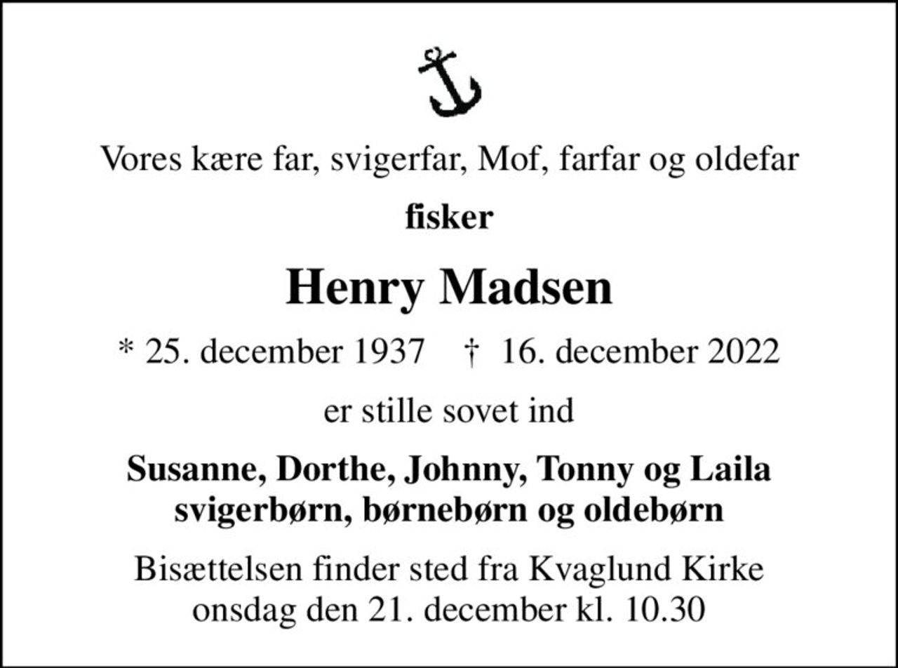 Vores kære far, svigerfar, Mof, farfar og oldefar
fisker
Henry Madsen
* 25. december 1937    ✝ 16. december 2022
er stille sovet ind
Susanne, Dorthe, Johnny, Tonny og Laila svigerbørn, børnebørn og oldebørn
Bisættelsen finder sted fra Kvaglund Kirke  onsdag den 21. december kl. 10.30