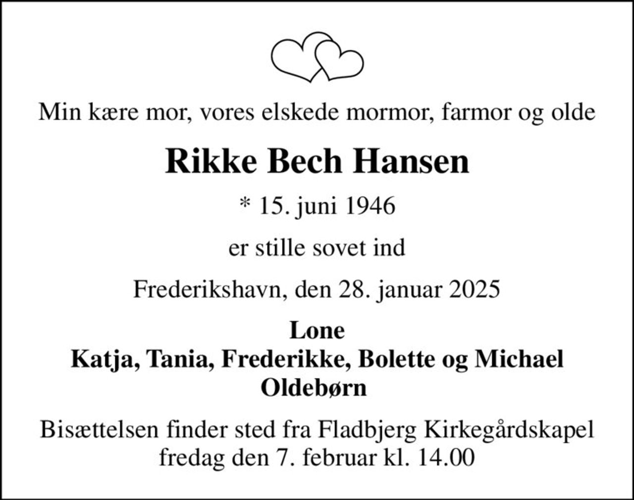 Min kære mor, vores elskede mormor, farmor og olde
Rikke Bech Hansen
* 15. juni 1946
er stille sovet ind
Frederikshavn, den 28. januar 2025
Lone Katja, Tania, Frederikke, Bolette og Michael Oldebørn 
Bisættelsen finder sted fra Fladbjerg Kirkegårdskapel  fredag den 7. februar kl. 14.00